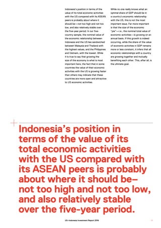 Indonesia’s position in terms of the
value of its total economic activities
with the US compared with its ASEAN
peers is probably about where it
should be—not too high and not too
low, and also relatively stable over
the five-year period. In our five-
country sample, the nominal value of
the economic relationship between
Indonesia and the US lies sandwiched
between Malaysia and Thailand with
the highest values, and the Philippines
and Vietnam, with the lowest. While
it is true to say that growing the
size of the economy is what is most
important here, the fact that in some
countries the value of their economic
activities with the US is growing faster
than others may indicate that these
countries are more open and attractive
to US economic activities.
While no one really knows what an
optimal share of GDP should be in
a country’s economic relationship
with the US, this is not the most
important issue. Far more important
is that the size of the economic
“pie”—i.e., the nominal total value of
economic activities—is growing on an
annual basis. If this growth is indeed
occurring, while the share of the value
of economic activities in GDP remains
more or less constant, it infers that all
economic relationships with a country
are growing together and mutually
benefiting each other. This, after all, is
the ultimate goal.
Indonesia’s position in
terms of the value of its
total economic activities
with the US compared with
its ASEAN peers is probably
about where it should be–
not too high and not too low,
and also relatively stable
over the five-year period.
1 7US–Indonesia Investment Report 2016
 