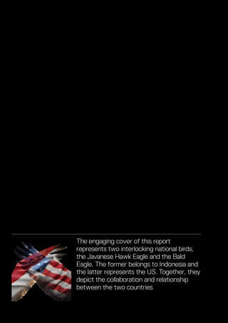 The engaging cover of this report
represents two interlocking national birds,
the Javanese Hawk Eagle and the Bald
Eagle. The former belongs to Indonesia and
the latter represents the US. Together, they
depict the collaboration and relationship
between the two countries.
Vital & Growing Adding up the US-Indonesia Economic Relationship
 