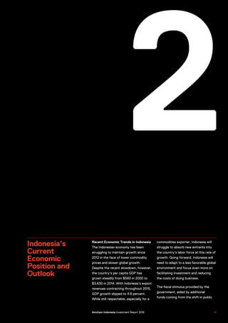 2
Indonesia’s
Current
Economic
Position and
Outlook
Recent Economic Trends in Indonesia
The Indonesian economy has been
struggling to maintain growth since
2012 in the face of lower commodity
prices and slower global growth.
Despite the recent slowdown, however,
the country’s per capita GDP has
grown steadily from $560 in 2000 to
$3,630 in 2014. With Indonesia’s export
revenues contracting throughout 2015,
GDP growth slipped to 4.8 percent.
While still respectable, especially for a
commodities exporter, Indonesia will
struggle to absorb new entrants into
the country’s labor force at this rate of
growth. Going forward, Indonesia will
need to adapt to a less favorable global
environment and focus even more on
facilitating investment and reducing
the costs of doing business.
The fiscal stimulus provided by the
government, aided by additional
funds coming from the shift in public
US–Indonesia Investment Report 2016 1 9Amcham Indonesia Investment Report 2016
 