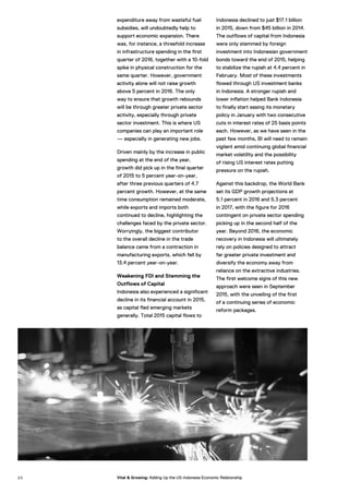 expenditure away from wasteful fuel
subsidies, will undoubtedly help to
support economic expansion. There
was, for instance, a threefold increase
in infrastructure spending in the first
quarter of 2016, together with a 10-fold
spike in physical construction for the
same quarter. However, government
activity alone will not raise growth
above 5 percent in 2016. The only
way to ensure that growth rebounds
will be through greater private sector
activity, especially through private
sector investment. This is where US
companies can play an important role
— especially in generating new jobs.
Driven mainly by the increase in public
spending at the end of the year,
growth did pick up in the final quarter
of 2015 to 5 percent year-on-year,
after three previous quarters of 4.7
percent growth. However, at the same
time consumption remained moderate,
while exports and imports both
continued to decline, highlighting the
challenges faced by the private sector.
Worryingly, the biggest contributor
to the overall decline in the trade
balance came from a contraction in
manufacturing exports, which fell by
13.4 percent year-on-year.
Weakening FDI and Stemming the
Outflows of Capital
Indonesia also experienced a significant
decline in its financial account in 2015,
as capital fled emerging markets
generally. Total 2015 capital flows to
Indonesia declined to just $17.1 billion
in 2015, down from $45 billion in 2014.
The outflows of capital from Indonesia
were only stemmed by foreign
investment into Indonesian government
bonds toward the end of 2015, helping
to stabilize the rupiah at 4.4 percent in
February. Most of these investments
flowed through US investment banks
in Indonesia. A stronger rupiah and
lower inflation helped Bank Indonesia
to finally start easing its monetary
policy in January with two consecutive
cuts in interest rates of 25 basis points
each. However, as we have seen in the
past few months, BI will need to remain
vigilant amid continuing global financial
market volatility and the possibility
of rising US interest rates putting
pressure on the rupiah.
Against this backdrop, the World Bank
set its GDP growth projections at
5.1 percent in 2016 and 5.3 percent
in 2017, with the figure for 2016
contingent on private sector spending
picking up in the second half of the
year. Beyond 2016, the economic
recovery in Indonesia will ultimately
rely on policies designed to attract
far greater private investment and
diversify the economy away from
reliance on the extractive industries.
The first welcome signs of this new
approach were seen in September
2015, with the unveiling of the first
of a continuing series of economic
reform packages.
2 0 Vital & Growing: Adding Up the US-Indonesia Economic Relationship
 