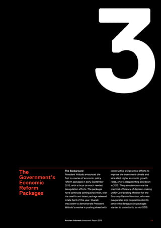 3
The
Government’s
Economic
Reform
Packages
The Background
President Widodo announced the
first in a series of economic policy
reform packages in early September
2015, with a focus on much needed
deregulation efforts. The packages
have continued coming since then, with
the twelfth and latest package released
in late April of this year. Overall,
they seem to demonstrate President
Widodo’s resolve in pushing ahead with
constructive and practical efforts to
improve the investment climate and
kick-start higher economic growth
rates, after a disappointing slowdown
in 2015. They also demonstrate the
practical efficiency of decision-making
under Coordinating Minister for the
Economy Darmin Nasution, who was
inaugurated into his position shortly
before the deregulation packages
started to come forth, in mid-2015.
US–Indonesia Investment Report 2016 2 5Amcham Indonesia Investment Report 2016
 