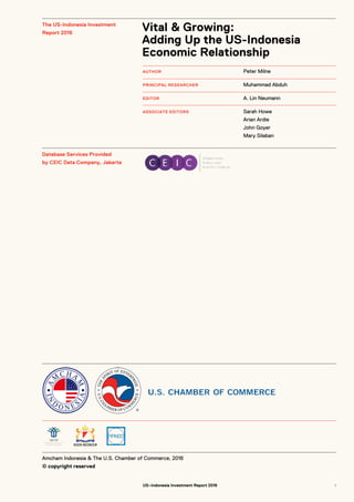 Amcham Indonesia & The U.S. Chamber of Commerce, 2016
© copyright reserved
AUTHOR
PRINCIPAL RESEARCHER
EDITOR
ASSOCIATE EDITORS
The US-Indonesia Investment
Report 2016
Database Services Provided
by CEIC Data Company, Jakarta
Peter Milne
Muhammad Abduh
A. Lin Neumann
Sarah Howe
Arian Ardie
John Goyer
Mary Silaban
Vital & Growing:
Adding Up the US-Indonesia
Economic Relationship
US–Indonesia Investment Report 2016 11
 