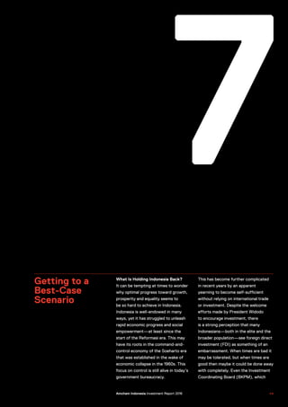 7
Getting to a
Best-Case
Scenario
What Is Holding Indonesia Back?
It can be tempting at times to wonder
why optimal progress toward growth,
prosperity and equality seems to
be so hard to achieve in Indonesia.
Indonesia is well-endowed in many
ways, yet it has struggled to unleash
rapid economic progress and social
empowerment—at least since the
start of the Reformasi era. This may
have its roots in the command-and-
control economy of the Soeharto era
that was established in the wake of
economic collapse in the 1960s. This
focus on control is still alive in today’s
government bureaucracy.
This has become further complicated
in recent years by an apparent
yearning to become self-sufficient
without relying on international trade
or investment. Despite the welcome
efforts made by President Widodo
to encourage investment, there
is a strong perception that many
Indonesians—both in the elite and the
broader population—see foreign direct
investment (FDI) as something of an
embarrassment. When times are bad it
may be tolerated, but when times are
good then maybe it could be done away
with completely. Even the Investment
Coordinating Board (BKPM), which
US–Indonesia Investment Report 2016 4 9Amcham Indonesia Investment Report 2016
 