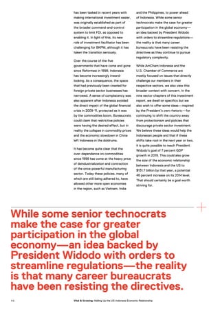 has been tasked in recent years with
making international investment easier,
was originally established as part of
the broader command-and-control
system to limit FDI, as opposed to
enabling it. In light of this, its new
role of investment facilitator has been
challenging for BKPM, although it has
taken the transition seriously.
Over the course of the five
governments that have come and gone
since Reformasi in 1998, Indonesia
has become increasingly inward-
looking. As a consequence, the space
that had previously been created for
foreign private sector businesses has
narrowed. A sense of complacency was
also apparent after Indonesia avoided
the direct impact of the global financial
crisis in 2009-11, protected as it was
by the commodities boom. Bureaucrats
could claim that restrictive policies
were having the desired effect, but in
reality the collapse in commodity prices
and the economic slowdown in China
left Indonesia in the doldrums.
It has become quite clear that the
over-dependence on commodities
since 1998 has come at the heavy price
of deindustrialization and contraction
of the once-powerful manufacturing
sector. Today these policies, many of
which are still being adhered to, have
allowed other more open economies
in the region, such as Vietnam, India
and the Philippines, to power ahead
of Indonesia. While some senior
technocrats make the case for greater
participation in the global economy—
an idea backed by President Widodo
with orders to streamline regulations—
the reality is that many career
bureaucrats have been resisting the
directives as they continue to pursue
regulatory complexity.
While AmCham Indonesia and the
U.S. Chamber of Commerce are
mostly focused on issues that directly
challenge our members in their
respective sectors, we also view this
broader context with concern. In the
nine sector chapters of this investment
report, we dwell on specifics but we
also wish to offer some ideas—inspired
by the President’s own rhetoric—for
continuing to shift the country away
from protectionism and policies that
discourage private sector investment.
We believe these ideas would help the
Indonesian people and that if these
shifts take root in the next year or two,
it is quite possible to reach President
Widodo’s goal of 7 percent GDP
growth in 2019. This could also grow
the size of the economic relationship
between Indonesia and the US to
$131.7 billion by that year, a potential
46 percent increase on its 2014 level.
That should certainly be a goal worth
striving for.
While some senior technocrats
make the case for greater
participation in the global
economy—an idea backed by
President Widodo with orders to
streamline regulations—the reality
is that many career bureaucrats
have been resisting the directives.
5 0 Vital & Growing: Adding Up the US-Indonesia Economic Relationship
 