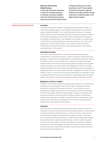 Ideas for a 21st Century
Global Economy
In interviews with senior executives
of major US companies operating
in Indonesia, we have put together
a short list of themes that resonate
across sectors and that might be useful
in helping Indonesia move toward
becoming a truly 21st
century global
economy that embraces trade and
investment and feels confident enough
to become a competitive player in the
global economic system.
Achieving a best-case scenario Innovation
We frequently hear that Indonesia must become more innovative. Clearly, in a
world that is changing rapidly, in both creative and disruptive ways, Indonesia
needs to embrace change if it is to avoid falling behind its peers. In Indonesia,
however, (and not only in Indonesia) there are strong forces resisting innovation,
as it threatens established controls. Not only do controls need to be loosened,
but perhaps more importantly a vital ingredient for innovation is the opportunity
to fail. Failure is an inseparable part of innovation and many, if not most, initial
attempts at innovation result in failure. For innovation to take root across
the business environment and society, failure and acceptance of risk must be
accepted as part of this process.
Ownership and equity
One facet of the protectionist environment in Indonesia has long been an
overemphasis on ownership and equity. Instead of focusing on performance and
excellence, artificial limits have been placed on ownership through equity shares.
The result is often an uncomfortable mix of “partners” and hesitation among
foreign investors who feel uneasy about being limited to holding a minority stake
in their businesses. The recent revision of the Negative Investment List (DNI)
partially addressed this in a few sectors but huge potential could be unleashed by
allowing the best and the most capable investors—regardless of whether they are
foreign or local—to prove their worth by lifting restrictions on ownership. As long
as companies follow the law, pay their taxes and create employment, generating
wealth along the way, ownership percentages should be of secondary concern.
Regulations: Control or enable?
Excessive control can be stifling for innovation and investment. The government
bureaucracy seems designed to exert control, often unnecessarily, and this
has become a justification for government itself. This is in stark contrast to
facilitating an enabling environment in which businesses, both local and foreign,
can thrive and prosper. BKPM is a good example of change. It has moved from
being an instrument for restricting and controlling investment to becoming a
modern government agency focused on enabling business. Following this model,
regulations should be seen as enabling tools, not restrictive barriers that may
benefit a few to the detriment of the majority.
Incentives
We often hear from senior executives about the need for greater incentives in
Indonesia to stimulate better performance and greater efficiency. In some sectors,
increased incentives would help reverse a continuous erosion of the economic
attractiveness of projects and significantly increase investment. The private
sector is well acquainted with incentives—indeed they are widely used internally
by companies to encourage better performance—but they need to be applied
across an even wider range of activities, especially in the interaction between
government and business. Applied correctly and with care, the right incentives
could have the same transformational impact on government and investment as
they have had in the private sector.
5 1US–Indonesia Investment Report 2016
 
