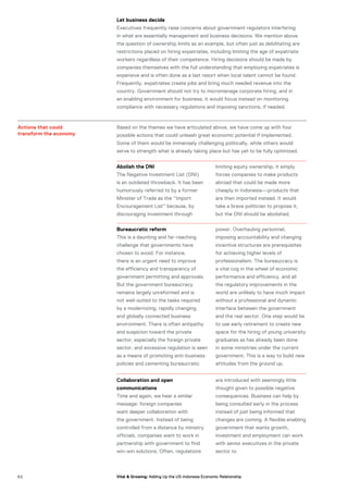 Let business decide
Executives frequently raise concerns about government regulators interfering
in what are essentially management and business decisions. We mention above
the question of ownership limits as an example, but often just as debilitating are
restrictions placed on hiring expatriates, including limiting the age of expatriate
workers regardless of their competence. Hiring decisions should be made by
companies themselves with the full understanding that employing expatriates is
expensive and is often done as a last resort when local talent cannot be found.
Frequently, expatriates create jobs and bring much needed revenue into the
country. Government should not try to micromanage corporate hiring, and in
an enabling environment for business, it would focus instead on monitoring
compliance with necessary regulations and imposing sanctions, if needed.
Actions that could
transform the economy
Based on the themes we have articulated above, we have come up with four
possible actions that could unleash great economic potential if implemented.
Some of them would be immensely challenging politically, while others would
serve to strength what is already taking place but has yet to be fully optimized.
Abolish the DNI
The Negative Investment List (DNI)
is an outdated throwback. It has been
humorously referred to by a former
Minister of Trade as the “Import
Encouragement List” because, by
discouraging investment through
limiting equity ownership, it simply
forces companies to make products
abroad that could be made more
cheaply in Indonesia—products that
are then imported instead. It would
take a brave politician to propose it,
but the DNI should be abolished.
Bureaucratic reform
This is a daunting and far-reaching
challenge that governments have
chosen to avoid. For instance,
there is an urgent need to improve
the efficiency and transparency of
government permitting and approvals.
But the government bureaucracy
remains largely unreformed and is
not well-suited to the tasks required
by a modernizing, rapidly changing
and globally connected business
environment. There is often antipathy
and suspicion toward the private
sector, especially the foreign private
sector, and excessive regulation is seen
as a means of promoting anti-business
policies and cementing bureaucratic
power. Overhauling personnel,
imposing accountability and changing
incentive structures are prerequisites
for achieving higher levels of
professionalism. The bureaucracy is
a vital cog in the wheel of economic
performance and efficiency, and all
the regulatory improvements in the
world are unlikely to have much impact
without a professional and dynamic
interface between the government
and the real sector. One step would be
to use early retirement to create new
space for the hiring of young university
graduates as has already been done
in some ministries under the current
government. This is a way to build new
attitudes from the ground up.
Collaboration and open
communications
Time and again, we hear a similar
message: foreign companies
want deeper collaboration with
the government. Instead of being
controlled from a distance by ministry
officials, companies want to work in
partnership with government to find
win-win solutions. Often, regulations
are introduced with seemingly little
thought given to possible negative
consequences. Business can help by
being consulted early in the process
instead of just being informed that
changes are coming. A flexible enabling
government that wants growth,
investment and employment can work
with senior executives in the private
sector to
5 2 Vital & Growing: Adding Up the US-Indonesia Economic Relationship
 