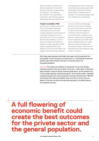 Freedom to establish a PMA
Our last action could be an easy one.
One of the outdated regulations
in Indonesia is that any foreign
company wanting to set up operations
must apply for approval from the
government first. This is unnecessary
and should be abolished, in order to
allow all companies the freedom to
establish a foreign legal entity (PMA)
simply by applying online to the
Ministry of Law and Human Rights. We
suggest welcoming foreign companies
to set up, within the existing legal
framework, and invest in Indonesia.
Of course, this means they will have
to follow the laws and regulations
of the land, which will require ex
post monitoring for compliance, and
sanctions where laws and regulations
are not respected. Such a shift would
be very straightforward but it would
send shock waves throughout the
international investor community and
advertise the fact that Indonesia really
is open for business.
With these steps Indonesia could finally move away from the potential to the
fully possible. In the nine sectors we concentrate on, a full flowering of economic
benefit could create the best outcomes for the private sector and
the general population.
ONE NOTE If this seems too ambitious in nine sectors at once, then perhaps
Indonesia could start with just one sector of the nine—a pilot sector. One perfect
place would be in what we call the consumer goods sector, as this contains much
of the crucially important manufacturing sector. As we mention earlier, Indonesian
manufacturing lost much of its prowess after the Asian financial crisis in 1997/98
and the later shift toward commodities. Now is the time to correct this error
before it is too late, and return the manufacturing sector to its rightful place in
the Indonesian economy.
A full flowering of
economic benefit could
create the best outcomes
for the private sector and
the general population.
obtain the perfect combination of
skills and experience to overcome
previous constraints in policymaking
and regulation. This reasoning
also extends to intra-government
coordination, both between agencies
and between the central government
and regional governments. Clear, open
communications among all government
stakeholders maximizes the value of
investments for companies and for
Indonesia. The resulting synergies could
turn Indonesia into a world-beater.
5 3US–Indonesia Investment Report 2016
 