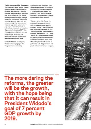 The Big Number and Our Conclusions
This investment report lays out the size
and importance of the Indonesia-US
economic relationship in a way that
has never been done before. We show
that, at $90.1 billion in 2014, it is far
more important than simply looking at
FDI flowing from the US to Indonesia,
especially if looking at the data. The
relationship is hugely important, not
only to the US, but particularly to
Indonesia, as it accounts for more than
10 percent of Indonesia’s GDP. With
the suggestions and actions here and
in the sectoral sections of this
report, the Indonesia-US economic
relationship will certainly grow.
For the first time in several years,
there are encouraging signs that
the government is embracing
greater openness. We believe that a
fundamental change in the mindset of
controlling – in contrast to enabling
– foreign investors is needed, and
that such a shift must be reflected
throughout the government—not just
by a handful of senior ministers.
The more daring the reforms, the
greater will be economic growth,
with the hope that it can result in
President Widodo’s goal of 7 percent
GDP growth being achieved by 2019.
This would increase the Indonesia-US
economic relationship to $131.7 billion.
This will be a tough challenge to meet,
but the US private sector companies
in Indonesia, and those on the verge
of investing, stand ready to work in
partnership with the government and
people of Indonesia to make it happen.
The more daring the
reforms, the greater
will be the growth,
with the hope being
that it can result in
President Widodo’s
goal of 7 percent
GDP growth by
2019.
5 4 Vital & Growing: Adding Up the US-Indonesia Economic Relationship
 