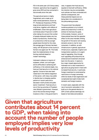 FDI in the same year (US Census data).
However, agriculture has struggled to
grow since 2012 and has contracted in
size annually since that year.
The agricultural sector is highly
fragmented, and is made up of
state-owned plantations, known as
PT. Perkebunan Nusantara (PTPN),
large private plantations and food
crop farms, together with millions of
smallholders. Given that agriculture
contributes about 14 percent to GDP,
when taking into account the number
of people employed implies very low
levels of productivity. Another drag
on productivity is that as younger
people leave the land for the cities,
the average age of farmers has been
rising, with 80 percent of the country’s
farmers now aged over 45. This holds
back the implementation of new
farming methods based on
modern technology.
Indonesia’s reliance on imports of
soybeans, wheat, corn and sugar,
and its difficulties in achieving self-
sufficiency in the national staple, rice,
have put food security on the national
agenda. Concerns have also been
raised due to the relative stagnation
of the sector, with many crop yields
in decline due to changing weather
patterns in recent years and a
decrease in both private and public
sector investment. Food security is
one of the top priorities of President
Joko Widodo’s government. However,
one of the worries among foreign
investors is that, in the government’s
view, it appears that food security
equates to food self-sufficiency. While
the intention may be commendable,
such policies can have unintended and
adverse consequences, and
these potential impacts are not
being taken into consideration in
the policymaking process.
The government has adopted
numerous policies to try to boost
yields and productivity in order to
achieve its food security goals.
Unfortunately, however, some of
these policies have had the opposite
effect to the ones intended, limiting
the growth of the sector and causing
domestic prices to rise for local
consumers. In addition, as with
infrastructure in general, agricultural
infrastructure, especially irrigation and
transportation systems, is in urgent
need of upgrading. Only through
such upgrading will productivity be
enhanced and investment attracted
back into the sector. It seems to
be a major missed opportunity for
Indonesia not to view investment in
agriculture as going hand-in-hand with
increased food security. In particular,
foreign investment is constrained by
restrictions on foreign ownership,
while low levels of land registration and
complicated land rights hinder both
domestic and foreign investors.
In recent years, especially with the
rise of economic nationalism in the
build-up to the general election in
2014, erratic policies seemingly not
based on hard data and evidence
Given that agriculture
contributes about 14 percent
to GDP, when taking into
account the number of people
employed implies very low
levels of productivity
6 0 Vital & Growing: Adding Up the US-Indonesia Economic Relationship
 