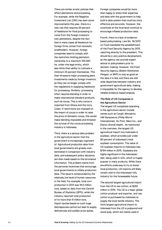 There are similar erratic policies that
affect plantations and processing.
For example, while the Negative
Investment List (DNI) has seen some
improvements this year, there is a
new rule that requires 20 percent
of feedstock for food processing to
come from the foreign investors’
own plantations, despite the fact
that in many cases all feedstock for
foreign firms comes from domestic
smallholders. However, foreign
companies need to comply with
the restriction limiting plantation
ownership to a maximum 100,000
ha. under one legal entity, which
also limits their ability to cultivate a
minimum 20 percent themselves. This
then threatens major processing plant
investments made by foreign investors,
as they can no longer comply with
the regulations in supplying feedstock
for processing. Similarly, processing
often requires blending in order to
make international standard products,
such as cocoa. This is why cocoa is
imported from Ghana and the Ivory
Coast. If restrictions are imposed on
the import of cocoa in order to raise
the price of domestic cocoa, this would
make blending impossible and threaten
the survival of the cocoa processing
industry in Indonesia.
Third, there is a serious data problem
in the agriculture sector that the
government is increasingly cognizant
of. Agricultural production data from
local governments are grossly over-
estimated in comparison with industry
data, and subsequent policy decisions
are then made based on this erroneous
information. The problem stems from
the perverse incentives that encourage
local governments to inflate production
data. This issue is compounded by the
relatively low level of human resources
in the field. For example, total corn
production in 2013 was 18.5 million
tons, based on data from the Central
Bureau of Statistics (BPS), while the
industry reported total production
of no more than 8 million tons.
Import quotas based on such huge
discrepancies cannot but lead to supply
deficiencies and sudden price spikes.
Foreign companies would be more
than happy to share their expertise
and data with the government to help
build a data system that could be more
effective and accurate. However, the
incentives at the local level continue to
encourage inflated production data.
Fourth, there is a lack of evidence-
based policymaking. Law No. 18/2012
on Food mandated the establishment
of the Food Security Agency by 2015
reporting directly to the president. This
should be a very positive development,
as the agency can provide expert
advice to policymakers prior to
decision-making. However, the Food
Security Agency (Badan Ketahanan
Pangan, or BKP) is only as good as
the data it is fed, and there are still
wide disparities between industry and
government agricultural data, making
it impossible for the agency to develop
reliable evidence-based analysis.
The Role of US Companies in
the Agriculture Sector
The largest US companies operating
in the agriculture sector include
names such as Cargill, Monsanto,
HM Sampoerna (Philip Morris
International), Du Pont, Mars Inc., and
Elanco Animal Health. As mentioned
in the overview, the largest US
agricultural import into Indonesia is
soybean, which provides just under
80 percent of Indonesia’s total
soybean consumption. The value of
US soybean imports to Indonesia was
$794 million in 2015. Soybeans are
highly significant in the Indonesian
diet, being used in tofu, which is hugely
popular in many products. While there
are efforts underway to try to boost
local production, US imports will likely
remain vital to the Indonesian tofu
industry for the foreseeable future.
The second-largest agricultural import
from the US is raw cotton, at $293
million in 2015. The US is a major global
cotton producer and exporter, and raw
cotton is purchased by Indonesia to
supply the local textile industry. The
third-largest agricultural import to
Indonesia from the US is pulpwood and
wood pulp, which are mainly used in
6 2 Vital & Growing: Adding Up the US-Indonesia Economic Relationship
 