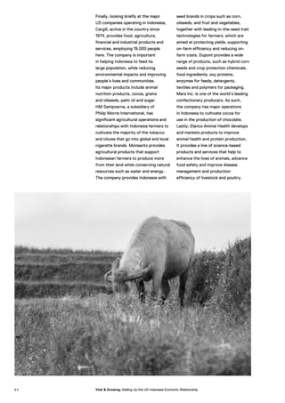 Finally, looking briefly at the major
US companies operating in Indonesia,
Cargill, active in the country since
1974, provides food, agriculture,
financial and industrial products and
services, employing 19,000 people
here. The company is important
in helping Indonesia to feed its
large population, while reducing
environmental impacts and improving
people’s lives and communities.
Its major products include animal
nutrition products, cocoa, grains
and oilseeds, palm oil and sugar.
HM Sampoerna, a subsidiary of
Philip Morris International, has
significant agricultural operations and
relationships with Indonesia farmers to
cultivate the majority of the tobacco
and cloves that go into global and local
cigarette brands. Monsanto provides
agricultural products that support
Indonesian farmers to produce more
from their land while conserving natural
resources such as water and energy.
The company provides Indonesia with
seed brands in crops such as corn,
oilseeds, and fruit and vegetables,
together with leading in-the-seed trait
technologies for farmers, which are
aimed at protecting yields, supporting
on-farm efficiency and reducing on-
farm costs. Dupont provides a wide
range of products, such as hybrid corn
seeds and crop protection chemicals,
food ingredients, soy proteins,
enzymes for feeds, detergents,
textiles and polymers for packaging.
Mars Inc. is one of the world’s leading
confectionary producers. As such,
the company has major operations
in Indonesia to cultivate cocoa for
use in the production of chocolate.
Lastly, Elanco Animal Health develops
and markets products to improve
animal health and protein production.
It provides a line of science-based
products and services that help to
enhance the lives of animals, advance
food safety and improve disease
management and production
efficiency of livestock and poultry.
6 4 Vital & Growing: Adding Up the US-Indonesia Economic Relationship
 