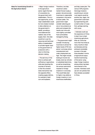 + Major foreign investors
in the agriculture
sector regret the lack
of consultation by
the government with
stakeholders. This is a
lost opportunity, as the
major stakeholders could
be more closely involved
in data collection on
the government’s
behalf, providing a
more balanced and
realistic view of the
supply chain. One idea
would be to use the
resources and technical
ability of stakeholders
to provide regular input
to the government on
production with a
view to informing
decision-making.
+ The sad irony of the
drive to achieve self-
sufficiency in agriculture,
while also boosting the
incomes of farmers,
is that the constant
state intervention has
the opposite effect,
creating supply deficits,
for example in beef,
corn and soybeans.
Therefore, one idea
would be to allow
market forces to play a
greater role and provide
incentives to responsible
companies in the sector
to boost yields. The
government might
consider selecting just
one or two products as
pilots and compare the
results over time with
more tightly controlled
food commodities
managed by Bulog.
+ The government might
consider introducing
incentives to attract far
higher levels of FDI into
poorer rural areas where
unemployment and
under-employment are
high. This might include
looking at income-tax
breaks, land-tax refunds
or subsidized electricity,
as well as streamlining
the various restrictions
imposed on foreign
investors in rural areas.
This would likely lead
to higher crop yields as
foreign investors in turn
incentivize smallholders
and help create jobs. The
various CSR programs
that large investors
would bring to remote
rural regions would be
another plus. Again, the
government could start
by experimenting with
a small number of crops
first, perhaps starting
with cocoa.
+ Indonesia could use
the experience of China
to learn how to best
incentivize agriculture.
After all, China has
more than five times as
many mouths to feed
as Indonesia and has
achieved remarkable
success in the past
three decades in terms
of agricultural output.
Careful incentivizing
of the sector using
major foreign investors
among others has been
instrumental to this
success. Indonesia could
use win-win policies that
have already succeeded
in China.
Ideas for Incentivizing Growth in
the Agriculture Sector
6 5US–Indonesia Investment Report 2016
 