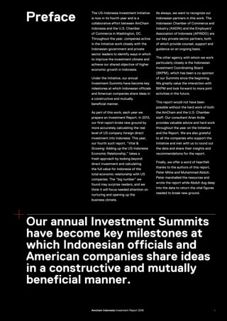 Preface
The US-Indonesia Investment Initiative
is now in its fourth year and is a
collaborative effort between AmCham
Indonesia and the U.S. Chamber
of Commerce in Washington, DC.
Throughout the year, companies active
in the Initiative work closely with the
Indonesian government and private
sector leaders to identify ways in which
to improve the investment climate and
achieve our shared objective of higher
economic growth in Indonesia.
Under the Initiative, our annual
Investment Summits have become key
milestones at which Indonesian officials
and American companies share ideas in
a constructive and mutually
beneficial manner.
As part of this work, each year we
prepare an Investment Report. In 2013,
our first report broke new ground by
more accurately calculating the real
level of US company foreign direct
investment into Indonesia. This year,
our fourth such report, “Vital &
Growing: Adding up the US-Indonesia
Economic Relationship,” takes a
fresh approach by looking beyond
direct investment and calculating
the full value for Indonesia of the
total economic relationship with US
companies. The “big number” we
found may surprise readers, and we
think it will focus needed attention on
nurturing and opening up the
business climate.
As always, we want to recognize our
Indonesian partners in this work. The
Indonesian Chamber of Commerce and
Industry (KADIN) and the Employers’
Association of Indonesia (APINDO) are
our key private sector partners, both
of which provide counsel, support and
guidance on an ongoing basis.
The other agency with whom we work
particularly closely is the Indonesian
Investment Coordinating Board
(BKPM), which has been a co-sponsor
of our Summits since the beginning.
We greatly value the interaction with
BKPM and look forward to more joint
activities in the future.
This report would not have been
possible without the hard work of both
the AmCham and the U.S. Chamber
staff. Our consultant Arian Ardie
provides valuable advice and hard work
throughout the year on the Initiative
and the Report. We are also grateful
to all the companies who support the
Initiative and met with us to round out
the data and share their insights and
recommendations for the report.
Finally, we offer a word of heartfelt
thanks to the authors of this report,
Peter Milne and Muhammad Abduh.
Peter marshalled the resources and
wrote the report while Abduh dug deep
into the data to return the vital figures
needed to break new ground.
Our annual Investment Summits
have become key milestones at
which Indonesian officials and
American companies share ideas
in a constructive and mutually
beneficial manner.
US–Indonesia Investment Report 2016 5Amcham Indonesia Investment Report 2016
 