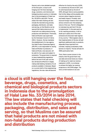Second, and a more detailed example
of the first point, a cloud is still
hanging over the food, beverage,
drugs, cosmetics, and chemical and
biological products sectors in Indonesia
due to the promulgation of Halal Law
No. 33/2014 in late 2014. The law
states that halal checking will also
include the manufacturing process,
packaging, distribution, and sales
and serving, so that Muslims can be
assured that halal products are not
mixed with non-halal products during
production and distribution. Previously,
halal certification was supervised
by the Indonesian Council of Ulema
(MUI). However, the law mandates
the establishment of a new agency,
the Halal Product Guarantee Agency
(BPJPH), to be responsible for issuing
halal certificates to producers. A
halal certificate, once secured, will
be valid for four years and subject to
extensions. The government is required
to issue implementing regulations
before the end of this year and the
law will become effective in stages,
making halal labeling mandatory for all
products available in Indonesia. Based
on a current draft of the implementing
regulations, the new rules will become
effective for food by the end of 2016,
for cosmetics by the end of 2017, and
for pharmaceuticals by the end of
2018, although there is some possibility
that further delays will be possible over
concerns about negative economic
and health impacts. Privately, both
local and foreign investors have raised
serious concerns over the sweeping
nature of the Law. The EU’s Delegation
to Indonesia has said that if the law
is implemented “in the same spirit as
its far-reaching provisions, it will no
doubt put in place one of the most
extensive and draconian halal regimes
of any country.” What appears clear is
that implementation of the law will add
significant additional costs to products,
especially those imported from
overseas, implying unnecessary trade
barriers on imports. The law will also hit
SMEs particularly hard.
Third, there is some concern in the
industry that the government may
use sales and excise taxes as a means
of making up for weak tax revenue
realization in 2015, in an attempt
to achieve the higher tax revenue
projections in the 2016 budget. The
worry is that revisions to tax and
a cloud is still hanging over the food,
beverage, drugs, cosmetics, and
chemical and biological products sectors
in Indonesia due to the promulgation
of Halal Law No. 33/2014 in late 2014.
The law states that halal checking will
also include the manufacturing process,
packaging, distribution, and sales and
serving, so that Muslims can be assured
that halal products are not mixed with
non-halal products during production
and distribution
6 8 Vital & Growing: Adding Up the US-Indonesia Economic Relationship
 