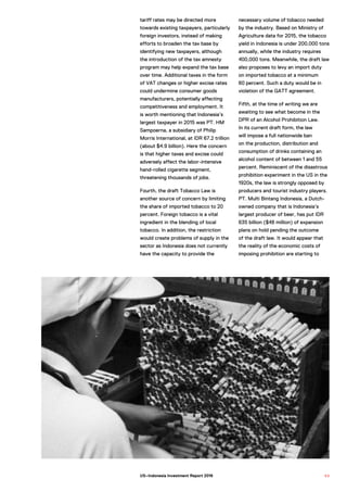 tariff rates may be directed more
towards existing taxpayers, particularly
foreign investors, instead of making
efforts to broaden the tax base by
identifying new taxpayers, although
the introduction of the tax amnesty
program may help expand the tax base
over time. Additional taxes in the form
of VAT changes or higher excise rates
could undermine consumer goods
manufacturers, potentially affecting
competitiveness and employment. It
is worth mentioning that Indonesia’s
largest taxpayer in 2015 was PT. HM
Sampoerna, a subsidiary of Philip
Morris International, at IDR 67.2 trillion
(about $4.9 billion). Here the concern
is that higher taxes and excise could
adversely affect the labor-intensive
hand-rolled cigarette segment,
threatening thousands of jobs.
Fourth, the draft Tobacco Law is
another source of concern by limiting
the share of imported tobacco to 20
percent. Foreign tobacco is a vital
ingredient in the blending of local
tobacco. In addition, the restriction
would create problems of supply in the
sector as Indonesia does not currently
have the capacity to provide the
necessary volume of tobacco needed
by the industry. Based on Ministry of
Agriculture data for 2015, the tobacco
yield in Indonesia is under 200,000 tons
annually, while the industry requires
400,000 tons. Meanwhile, the draft law
also proposes to levy an import duty
on imported tobacco at a minimum
60 percent. Such a duty would be in
violation of the GATT agreement.
Fifth, at the time of writing we are
awaiting to see what become in the
DPR of an Alcohol Prohibition Law.
In its current draft form, the law
will impose a full nationwide ban
on the production, distribution and
consumption of drinks containing an
alcohol content of between 1 and 55
percent. Reminiscent of the disastrous
prohibition experiment in the US in the
1920s, the law is strongly opposed by
producers and tourist industry players.
PT. Multi Bintang Indonesia, a Dutch-
owned company that is Indonesia’s
largest producer of beer, has put IDR
635 billion ($48 million) of expansion
plans on hold pending the outcome
of the draft law. It would appear that
the reality of the economic costs of
imposing prohibition are starting to
6 9US–Indonesia Investment Report 2016
 