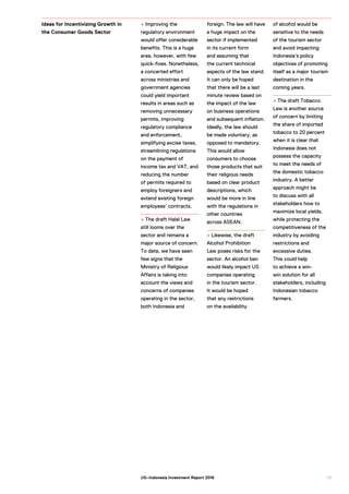 + Improving the
regulatory environment
would offer considerable
benefits. This is a huge
area, however, with few
quick-fixes. Nonetheless,
a concerted effort
across ministries and
government agencies
could yield important
results in areas such as
removing unnecessary
permits, improving
regulatory compliance
and enforcement,
simplifying excise taxes,
streamlining regulations
on the payment of
income tax and VAT, and
reducing the number
of permits required to
employ foreigners and
extend existing foreign
employees’ contracts.
+ The draft Halal Law
still looms over the
sector and remains a
major source of concern.
To date, we have seen
few signs that the
Ministry of Religious
Affairs is taking into
account the views and
concerns of companies
operating in the sector,
both Indonesia and
foreign. The law will have
a huge impact on the
sector if implemented
in its current form
and assuming that
the current technical
aspects of the law stand.
It can only be hoped
that there will be a last
minute review based on
the impact of the law
on business operations
and subsequent inflation.
Ideally, the law should
be made voluntary, as
opposed to mandatory.
This would allow
consumers to choose
those products that suit
their religious needs
based on clear product
descriptions, which
would be more in line
with the regulations in
other countries
across ASEAN.
+ Likewise, the draft
Alcohol Prohibition
Law poses risks for the
sector. An alcohol ban
would likely impact US
companies operating
in the tourism sector.
It would be hoped
that any restrictions
on the availability
of alcohol would be
sensitive to the needs
of the tourism sector
and avoid impacting
Indonesia’s policy
objectives of promoting
itself as a major tourism
destination in the
coming years.
+ The draft Tobacco
Law is another source
of concern by limiting
the share of imported
tobacco to 20 percent
when it is clear that
Indonesia does not
possess the capacity
to meet the needs of
the domestic tobacco
industry. A better
approach might be
to discuss with all
stakeholders how to
maximize local yields,
while protecting the
competitiveness of the
industry by avoiding
restrictions and
excessive duties.
This could help
to achieve a win-
win solution for all
stakeholders, including
Indonesian tobacco
farmers.
Ideas for Incentivizing Growth in
the Consumer Goods Sector
7 1US–Indonesia Investment Report 2016
 