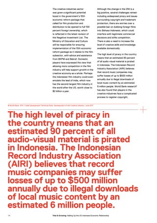 The creative industries sector
was given a significant potential
boost in the government’s 10th
economic reform package that
called for film production and
distribution to be opened to full 100
percent foreign ownership, which
is reflected in the latest revision of
the Negative Investment List. The
Ministry of Education and Culture
will be responsible for ensuring
implementation of the 10th economic
reform package as it relates to the film
subsector, with advice and assistance
from BKPM and Bekraf. Domestic
players have expressed the view that
allowing more competition in the film
industry will help support growth in the
creative economy as a whole. Perhaps
the Indonesian film industry could even
emulate the lead of India, which now
has the second-largest film industry in
the world after the US, worth close to
$2 billion a year.
Although the change in the DNI is a
big positive, several challenges remain
including widespread piracy and issues
surrounding copyright and trademark
protection, there are worries over a
possible ban on dubbing foreign films
into Bahasa Indonesia, which could
interfere with legitimate commercial
decisions and stifle competition.
There is also a need to increase the
level of creative skills and knowledge
available domestically.
The high level of piracy in the country
means that an estimated 90 percent
of all audio-visual material is pirated
in Indonesia. The Indonesian Record
Industry Association (AIRI) believes
that record music companies may
suffer losses of up to $500 million
annually due to illegal downloads of
local music content by an estimated
6 million people. World Bank research6
has also found that players in the
creative industries face a complicated
process to register copyright,
The high level of piracy in
the country means that an
estimated 90 percent of all
audio-visual material is pirated
in Indonesia. The Indonesian
Record Industry Association
(AIRI) believes that record
music companies may suffer
losses of up to $500 million
annually due to illegal downloads
of local music content by an
estimated 6 million people.
6 World Bank. 2011. Trade Development Technical Note. Development of the Creative Industry. June 2011
7 4 Vital & Growing: Adding Up the US-Indonesia Economic Relationship
 