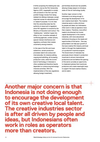 A letter proposing the dubbing ban was
issued in July by the Film Censorship
Agency (LSF), supposedly to comply
with provisions in the Film Law that
prohibit foreign movies from being
dubbed into Bahasa Indonesia, except
imported movies for educational and/
or research purposes. It is not clear
that the censorship body has the
authority to issue such a regulation
since film regulation is covered by the
Ministry of Education and Culture. The
“dubbing ban,” whether it goes into
effect or not, is another example of
conflicting agencies, unclear actions,
special-interest interference and
regulatory confusion that creates
uncertainty among investors.
In the case of the film and music
subsectors, certain production
processes need to be outsourced
internationally, for instance editing,
copying and subtitling, all increasing
production costs, while the current
level of technology in Indonesia is
often outdated and therefore heavily
dependent on outsourcing technology-
intensive activities. With the
implementation of the new regulations
allowing foreign investment,
partnerships should soon be possible,
allowing foreign players to introduce
state-of-the-art technology locally.
Another major concern is that
Indonesia is not doing enough to
encourage the development of its
own creative local talent. The creative
industries sector is after all driven
by people and ideas, but Indonesians
often work in roles as operators more
than creators. Therefore, more effort
needs to be directed into human
capital development in the creative
industries, with more educational
institutions focusing on the needs and
opportunities of the sector. One way
policymakers can help spur growth of
the local creative film industry and local
talent is through the implementation
of a production incentive program.
The Government of Indonesia has
previously shown interest in production
incentives to attract international
productions and we believe the opening
of the sector provides an opportunity
to implement policies that incentivize
production and create meaningful ways
to support the local creative industry
and its talent.
Another major concern is that
Indonesia is not doing enough
to encourage the development
of its own creative local talent.
The creative industries sector
is after all driven by people and
ideas, but Indonesians often
work in roles as operators
more than creators.
7 6 Vital & Growing: Adding Up the US-Indonesia Economic Relationship
 
