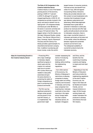 + Protecting IPR is
still a major challenge
in Indonesia, despite
significant progress in
recent years and the
creation of a national
task force to protect
IPR. Further efforts are
needed to raise public
awareness and give
the same attention to
protecting the rights of
foreign companies as is
given to protecting local
products and brands.
+ The Film Law has
significant potential to
hamper screen growth
and the growth of the
local film industry, if
it is implemented. The
government might
consider reassessing the
merits of introducing
local quotas and
dubbing, before drafting
the implementing
regulations.
+ As in other sectors
of the economy, the
Ministry of Manpower’s
restrictions on allowing
companies to employ
foreign talent are stifling
creativity and innovation
in Indonesia, and turning
away companies from
investing here. Indonesia
could look to how other
countries in the region
attract foreign talent
into their creative
industries sectors, for
example in Singapore
and China, and the
benefits that this
could bring in boosting
creativity and helping
to inspire and train local
talent.
+ Depending on how the
Ministry of Education
and Culture drafts the
implementing regulations
of the draft Creative
Economy Law, the
hope is that these will
be flexible and investor
friendly, and not
impose limitations on
major US film houses
working closely with
smaller Indonesian film
producers to develop
and enhance the local
film industry.
Ideas for Incentivizing Growth in
the Creative Industry Sector
The Role of US Companies in the
Creative Industries Sector
Creative industry is one of the fastest
growing sectors of the economy,
posting a CAGR of 7.1 percent
in 2010-14, although YoY growth
dropped significantly in 2014-15. US
companies are actively involved in the
sector and stand to benefit from its
rapid growth. US companies already
contribute just under $8 billion to
the sector in economic activities and
occupy a 10.4 percent share. The
biggest names in the film industry are
the major Hollywood Studios, namely
Disney, Time-Warner (Warner Bros.),
Sony, Universal, Viacom (Paramount
Pictures) and 21st Century Fox.
Disney provides a good example of a
diversified entertainment company
that, in addition to producing well
known movies, is also the world’s
largest licenser of consumer products.
Factories across Java benefit from
orders for toys, dolls and apparel
incorporating Disney characters.
Disney also provides television and
film content to local broadcasters who
monetize their broadcasts through
pay television subscriptions and
advertising. While these legitimate
businesses have a great deal of
potential in Indonesia to create jobs,
produce tax revenues and offer high
quality and safe products and services
to Indonesian consumers, there is
also a major counterfeit industry in
Indonesia, particularly at the lower end
of the market, where the difference
between original and counterfeit
products can be hard to see.
The widespread availability of
counterfeit products harms the
Indonesian economy.
7 7US–Indonesia Investment Report 2016
 