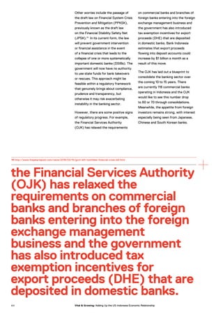 Other worries include the passage of
the draft law on Financial System Crisis
Prevention and Mitigation (PPKSK),
previously known as the draft law
on the Financial Stability Safety Net
(JPSK).14
In its current form, the law
will prevent government intervention
or financial assistance in the event
of a financial crisis that leads to the
collapse of one or more systematically
important domestic banks (DSIBs). The
government will now have no authority
to use state funds for bank takeovers
or rescues. This approach might be
feasible within a regulatory framework
that genuinely brings about compliance,
prudence and transparency, but
otherwise it may risk exacerbating
instability in the banking sector.
However, there are some positive signs
of regulatory progress. For example,
the Financial Services Authority
(OJK) has relaxed the requirements
on commercial banks and branches of
foreign banks entering into the foreign
exchange management business and
the government has also introduced
tax exemption incentives for export
proceeds (DHE) that are deposited
in domestic banks. Bank Indonesia
estimates that export proceeds
flowing into deposit accounts could
increase by $1 billion a month as a
result of this move.
The OJK has laid out a blueprint to
consolidate the banking sector over
the coming 10 to 15 years. There
are currently 118 commercial banks
operating in Indonesia and the OJK
would like to see this number drop
to 60 or 70 through consolidations.
Meanwhile, the appetite from foreign
investors remains strong, with interest
especially being seen from Japanese,
Chinese and South Korean banks.
the Financial Services Authority
(OJK) has relaxed the
requirements on commercial
banks and branches of foreign
banks entering into the foreign
exchange management
business and the government
has also introduced tax
exemption incentives for
export proceeds (DHE) that are
deposited in domestic banks.
14 http://www.thejakartapost.com/news/2016/03/15/govt-left-toothless-financial-crisis-bill.html
8 4 Vital & Growing: Adding Up the US-Indonesia Economic Relationship
 
