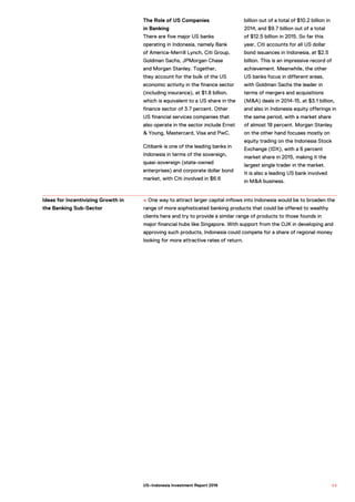 The Role of US Companies
in Banking
There are five major US banks
operating in Indonesia, namely Bank
of America-Merrill Lynch, Citi Group,
Goldman Sachs, JPMorgan Chase
and Morgan Stanley. Together,
they account for the bulk of the US
economic activity in the finance sector
(including insurance), at $1.8 billion,
which is equivalent to a US share in the
finance sector of 3.7 percent. Other
US financial services companies that
also operate in the sector include Ernst
& Young, Mastercard, Visa and PwC.
Citibank is one of the leading banks in
Indonesia in terms of the sovereign,
quasi-sovereign (state-owned
enterprises) and corporate dollar bond
market, with Citi involved in $6.6
billion out of a total of $10.2 billion in
2014, and $9.7 billion out of a total
of $12.5 billion in 2015. So far this
year, Citi accounts for all US dollar
bond issuances in Indonesia, at $2.5
billion. This is an impressive record of
achievement. Meanwhile, the other
US banks focus in different areas,
with Goldman Sachs the leader in
terms of mergers and acquisitions
(M&A) deals in 2014-15, at $3.1 billion,
and also in Indonesia equity offerings in
the same period, with a market share
of almost 18 percent. Morgan Stanley
on the other hand focuses mostly on
equity trading on the Indonesia Stock
Exchange (IDX), with a 6 percent
market share in 2015, making it the
largest single trader in the market.
It is also a leading US bank involved
in M&A business.
+ One way to attract larger capital inflows into Indonesia would be to broaden the
range of more sophisticated banking products that could be offered to wealthy
clients here and try to provide a similar range of products to those founds in
major financial hubs like Singapore. With support from the OJK in developing and
approving such products, Indonesia could compete for a share of regional money
looking for more attractive rates of return.
Ideas for Incentivizing Growth in
the Banking Sub-Sector
8 5US–Indonesia Investment Report 2016
 