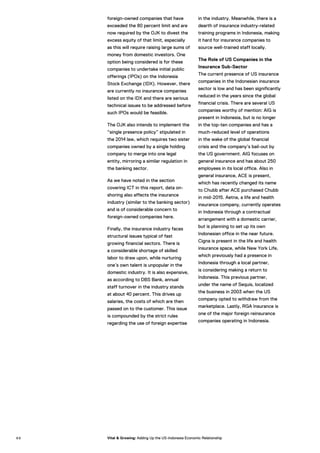 foreign-owned companies that have
exceeded the 80 percent limit and are
now required by the OJK to divest the
excess equity of that limit, especially
as this will require raising large sums of
money from domestic investors. One
option being considered is for these
companies to undertake initial public
offerings (IPOs) on the Indonesia
Stock Exchange (IDX). However, there
are currently no insurance companies
listed on the IDX and there are serious
technical issues to be addressed before
such IPOs would be feasible.
The OJK also intends to implement the
“single presence policy” stipulated in
the 2014 law, which requires two sister
companies owned by a single holding
company to merge into one legal
entity, mirroring a similar regulation in
the banking sector.
As we have noted in the section
covering ICT in this report, data on-
shoring also affects the insurance
industry (similar to the banking sector)
and is of considerable concern to
foreign-owned companies here.
Finally, the insurance industry faces
structural issues typical of fast
growing financial sectors. There is
a considerable shortage of skilled
labor to draw upon, while nurturing
one’s own talent is unpopular in the
domestic industry. It is also expensive,
as according to DBS Bank, annual
staff turnover in the industry stands
at about 40 percent. This drives up
salaries, the costs of which are then
passed on to the customer. This issue
is compounded by the strict rules
regarding the use of foreign expertise
in the industry. Meanwhile, there is a
dearth of insurance industry-related
training programs in Indonesia, making
it hard for insurance companies to
source well-trained staff locally.
The Role of US Companies in the
Insurance Sub-Sector
The current presence of US insurance
companies in the Indonesian insurance
sector is low and has been significantly
reduced in the years since the global
financial crisis. There are several US
companies worthy of mention: AIG is
present in Indonesia, but is no longer
in the top-ten companies and has a
much-reduced level of operations
in the wake of the global financial
crisis and the company’s bail-out by
the US government. AIG focuses on
general insurance and has about 250
employees in its local office. Also in
general insurance, ACE is present,
which has recently changed its name
to Chubb after ACE purchased Chubb
in mid-2015. Aetna, a life and health
insurance company, currently operates
in Indonesia through a contractual
arrangement with a domestic carrier,
but is planning to set up its own
Indonesian office in the near future.
Cigna is present in the life and health
insurance space, while New York Life,
which previously had a presence in
Indonesia through a local partner,
is considering making a return to
Indonesia. This previous partner,
under the name of Sequis, localized
the business in 2003 when the US
company opted to withdraw from the
marketplace. Lastly, RGA Insurance is
one of the major foreign reinsurance
companies operating in Indonesia.
8 8 Vital & Growing: Adding Up the US-Indonesia Economic Relationship
 
