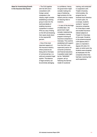 + The OJK together
with the IDX and in
consultation with
foreign-owned
companies in the
industry might consider
establishing a working
group to look into the
technical details of
enabling insurance
companies to conduct
IPOs as a way of listing
on the IDX and divesting
their equity levels down
to the required 80
percent.
+ One of the most
important aspects of
the insurance industry,
where products are
being sold on the basis
of contractual law, is a
solid and consistent legal
system. The absence
of legal certainty can
be extremely damaging
to confidence. Hence,
the government might
consider looking into
ways of bolstering
legal certainty for the
industry and as a means
of reducing risks to
investors.
+ In view of the shortage
of skilled labor, the
government might
consider implementing
a mandatory training
program involving all
insurance companies in
Indonesia. This could be
established with support
from the OJK’s own
supervisory sector for
consumer protection
and financial education.
A possible model might
be the “MAGANG”
program, set up
following the German
model of vocational
training, and conducted
in cooperation with
Trisakti University.
Unfortunately, the
program has not
received much attention
in recent years. As
a concept, students
worked in “sponsor”
insurance companies
for three days a week
and studied insurance-
related subjects at
Trisakti for three days
of the week. Students
in the scheme acquired
a DIII diploma after 3
years or a bachelor’s
degree (S1) after 3.5
years, at which point the
students were accepted
as employees into the
companies where they
had been receiving their
work experience.
Ideas for Incentivizing Growth
in the Insurance Sub-Sector
8 9US–Indonesia Investment Report 2016
 