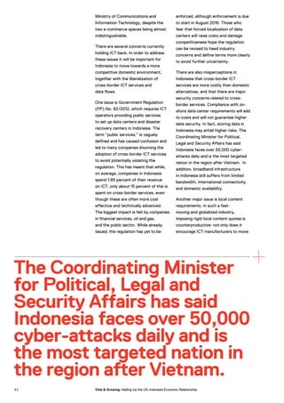 Ministry of Communications and
Information Technology, despite the
two e-commerce spaces being almost
indistinguishable.
There are several concerns currently
holding ICT back. In order to address
these issues it will be important for
Indonesia to move towards a more
competitive domestic environment,
together with the liberalization of
cross-border ICT services and
data flows.
One issue is Government Regulation
(PP) No. 82/2012, which requires ICT
operators providing public services
to set up data centers and disaster
recovery centers in Indonesia. The
term “public services,” is vaguely
defined and has caused confusion and
led to many companies shunning the
adoption of cross-border ICT services
to avoid potentially violating the
regulation. This has meant that while,
on average, companies in Indonesia
spend 1.85 percent of their revenue
on ICT, only about 15 percent of this is
spent on cross-border services, even
though these are often more cost
effective and technically advanced.
The biggest impact is felt by companies
in financial services, oil and gas,
and the public sector. While already
issued, the regulation has yet to be
enforced, although enforcement is due
to start in August 2016. Those who
fear that forced localization of data
centers will raise costs and damage
competitiveness hope the regulation
can be revised to heed industry
concerns and define terms more clearly
to avoid further uncertainty.
There are also misperceptions in
Indonesia that cross-border ICT
services are more costly than domestic
alternatives, and that there are major
security concerns related to cross-
border services. Compliance with on-
shore data center requirements will add
to costs and will not guarantee higher
data security. In fact, storing data in
Indonesia may entail higher risks. The
Coordinating Minister for Political,
Legal and Security Affairs has said
Indonesia faces over 50,000 cyber-
attacks daily and is the most targeted
nation in the region after Vietnam. In
addition, broadband infrastructure
in Indonesia still suffers from limited
bandwidth, international connectivity
and domestic availability.
Another major issue is local content
requirements. In such a fast-
moving and globalized industry,
imposing rigid local content quotas is
counterproductive: not only does it
encourage ICT manufacturers to move
The Coordinating Minister
for Political, Legal and
Security Affairs has said
Indonesia faces over 50,000
cyber-attacks daily and is
the most targeted nation in
the region after Vietnam.
9 2 Vital & Growing: Adding Up the US-Indonesia Economic Relationship
 