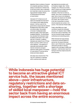 While Indonesia has huge potential
to become an attractive global ICT
service hub, the issues mentioned
above—poor infrastructure,
regulatory restrictions and data on-
shoring, together with a shortage
of skilled local manpower—hold the
sector back from having an enormous
impact across the entire economy.
elsewhere (there is evidence of several
US companies operating in Indonesia,
opting to manufacture in Vietnam due
to the local content rules in Indonesia),
but it also fails to take into account the
huge potential multiplier effects
of looking beyond the fixation
on local content.
Indonesia’s ICT infrastructure will
need to be expanded and improved if
it is to keep up with rapidly growing
demand. It will be crucial for the
government to ensure that the national
Broadband Plan 2015-2019 is rolled
out without delay. One problem
is the lack of widespread stable
electricity supply, which slows down
broadband adoption. The World Bank
has calculated that Indonesia’s fixed
broadband subscription rate in 2014
was only 1.2 percent. In addition,
Indonesia was ranked 12 out of 14 Asia
Pacific countries in 2014 in terms of
cloud readiness. In the absence of
reasonably high bandwidth, stable
internet connections and good
submarine cable systems, the benefits
of cross-border ICT services will be
limited and hinder adoption.
One other issue concerns Over-The-
Top (OTT) operators in Indonesia,
which comprise social media and
app-based service providers such
as Facebook, Google, Uber, Twitter,
Instagram, etc. Efforts are currently
afoot to require such foreign operators
to establish formal businesses in
Indonesia, if they have not done so
already, with a view to charging VAT on
sales. Such a move is not necessarily
opposed by the industry but the details
are unclear. Also of great concern
is the risk of censorship on content
should companies set up shop in the
country. This would set off alarm bells.
Finally, while SMEs are a major
contributor towards the Indonesian
economy, ICT adoption rates in SMEs
are low due to lack of awareness. This
can be corrected through workshops,
conferences and networking events.
While Indonesia has huge potential
to become an attractive global ICT
service hub, the issues mentioned
above—poor infrastructure, regulatory
restrictions and data on-shoring,
together with a shortage of skilled local
manpower—hold the sector back from
having an enormous impact across the
entire economy.
9 3US–Indonesia Investment Report 2016
 