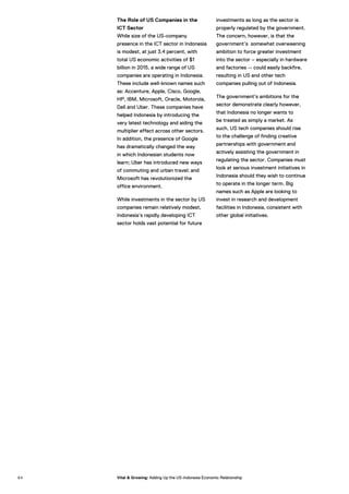 The Role of US Companies in the
ICT Sector
While size of the US-company
presence in the ICT sector in Indonesia
is modest, at just 3.4 percent, with
total US economic activities of $1
billion in 2015, a wide range of US
companies are operating in Indonesia.
These include well-known names such
as: Accenture, Apple, Cisco, Google,
HP, IBM, Microsoft, Oracle, Motorola,
Dell and Uber. These companies have
helped Indonesia by introducing the
very latest technology and aiding the
multiplier effect across other sectors.
In addition, the presence of Google
has dramatically changed the way
in which Indonesian students now
learn; Uber has introduced new ways
of commuting and urban travel; and
Microsoft has revolutionized the
office environment.
While investments in the sector by US
companies remain relatively modest,
Indonesia’s rapidly developing ICT
sector holds vast potential for future
investments as long as the sector is
properly regulated by the government.
The concern, however, is that the
government’s somewhat overweening
ambition to force greater investment
into the sector – especially in hardware
and factories -- could easily backfire,
resulting in US and other tech
companies pulling out of Indonesia.
The government’s ambitions for the
sector demonstrate clearly however,
that Indonesia no longer wants to
be treated as simply a market. As
such, US tech companies should rise
to the challenge of finding creative
partnerships with government and
actively assisting the government in
regulating the sector. Companies must
look at serious investment initiatives in
Indonesia should they wish to continue
to operate in the longer term. Big
names such as Apple are looking to
invest in research and development
facilities in Indonesia, consistent with
other global initiatives.
9 4 Vital & Growing: Adding Up the US-Indonesia Economic Relationship
 