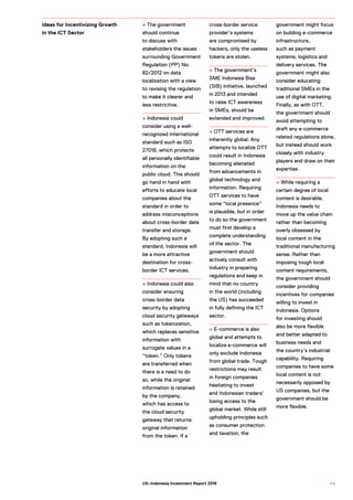 + The government
should continue
to discuss with
stakeholders the issues
surrounding Government
Regulation (PP) No.
82/2012 on data
localization with a view
to revising the regulation
to make it clearer and
less restrictive.
+ Indonesia could
consider using a well-
recognized international
standard such as ISO
27018, which protects
all personally identifiable
information on the
public cloud. This should
go hand in hand with
efforts to educate local
companies about the
standard in order to
address misconceptions
about cross-border data
transfer and storage.
By adopting such a
standard, Indonesia will
be a more attractive
destination for cross-
border ICT services.
+ Indonesia could also
consider ensuring
cross-border data
security by adopting
cloud security gateways
such as tokenization,
which replaces sensitive
information with
surrogate values in a
“token.” Only tokens
are transferred when
there is a need to do
so, while the original
information is retained
by the company,
which has access to
the cloud security
gateway that returns
original information
from the token. If a
cross-border service
provider’s systems
are compromised by
hackers, only the useless
tokens are stolen.
+ The government’s
SME Indonesia Bisa
(SIB) initiative, launched
in 2013 and intended
to raise ICT awareness
in SMEs, should be
extended and improved.
+ OTT services are
inherently global. Any
attempts to localize OTT
could result in Indonesia
becoming alienated
from advancements in
global technology and
information. Requiring
OTT services to have
some “local presence”
is plausible, but in order
to do so the government
must first develop a
complete understanding
of the sector. The
government should
actively consult with
industry in preparing
regulations and keep in
mind that no country
in the world (including
the US) has succeeded
in fully defining the ICT
sector.
+ E-commerce is also
global and attempts to
localize e-commerce will
only exclude Indonesia
from global trade. Tough
restrictions may result
in foreign companies
hesitating to invest
and Indonesian traders’
losing access to the
global market. While still
upholding principles such
as consumer protection
and taxation, the
government might focus
on building e-commerce
infrastructure,
such as payment
systems, logistics and
delivery services. The
government might also
consider educating
traditional SMEs in the
use of digital marketing.
Finally, as with OTT,
the government should
avoid attempting to
draft any e-commerce
related regulations alone,
but instead should work
closely with industry
players and draw on their
expertise.
+ While requiring a
certain degree of local
content is desirable,
Indonesia needs to
move up the value chain
rather than becoming
overly obsessed by
local content in the
traditional manufacturing
sense. Rather than
imposing tough local
content requirements,
the government should
consider providing
incentives for companies
willing to invest in
Indonesia. Options
for investing should
also be more flexible
and better adapted to
business needs and
the country’s industrial
capability. Requiring
companies to have some
local content is not
necessarily opposed by
US companies, but the
government should be
more flexible.
Ideas for Incentivizing Growth
in the ICT Sector
9 5US–Indonesia Investment Report 2016
 