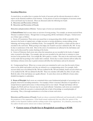 Secondary Objectives:
As stated above, an auditor has to examine the books of accounts and the relevant documents in order to
report on the financial condition of the business. In the process of such an investigation of accounts certain
errors and frauds may be detected. These are discussed under the following two heads:
A. Detection and Prevention of Errors
B. Detection and Prevention of Frauds
Detection and prevention of Errors: Various types of errors are mentioned below:
1. Clerical Errors: Such an error arises on account of wrong posting. For example, an amount received from
Thomas is credited to Sunny. Though there is wrong posting still the trial balance will agree. Clerical errors
are of three types as follows:
i) Errors of Commission: There errors are caused due to wrong posting either wholly or partially of the
amount in the books of original entry or ledger accounts or wrong calculations, wrong totaling, wrong
balancing, and wrong casting of subsidiary books. For example Rs. 500 is paid to a vendor and the same is
recorded in the cash book. While posting to the ledger, the Vendor's account is debited by Rs. 500. It may
be due to carelessness of the clerk. Most of the errors of commission are reflected in the trial balance and
these can be discovered by routine checking of the books.
ii) Errors of Omission: Such errors arise when the transactions are not recorded in the books of original
entry or posted to the ledger. For example, sales are note recorded in the sales book or omission to enter
invoices in the purchase book. For example Rs. 200 is paid to a vendor. The entry in the cash book is made
on the credit side but posting to the vendor side is omitted. Errors due to entire omission will not affect the
trial balance whereas errors due to partial omission will affect the trial balance and can be detected.
iii) Compensating Errors: When two or more errors are committed in such a way that the result of these
errors on the debits and credits is nil, they are referred to as a compensating errors. For example, Anil's
account which was to be debited for Rs. 500 was credited for Rs. 500 and similarly, Sunil's account which was
to be credited for Rs. 500 was debited for Rs.500. These two mistakes will nullify the effect of each other.
Both the sides of the trial balance are equally affected. As such, these errors are difficult to locate unless
detailed investigation is undertaken.
2. Errors of Principle: Such errors are committed when some fundamental principle of accounting is not
properly observed in recording transaction. For example, if there is incorrect allocation of expenditure or
receipt between capital and revenue or when closing stock is over-valued. Though trial balance will not
disagree, the Profit and Loss Account may be very much affected. Sometimes, such errors are committed
deliberately to falsify the accounts or unintentionally due to lack of knowledge or sound principles of
accounting. Thus, a thorough examination is to be done to locate such errors.
Detection and Prevention of Frauds: Frauds are always committed deliberately and intentionally to defraud
the proprietors of the organization. If the frauds remain undetected, they may affect the opinion of the
auditor on the financial condition and the working results of the organization. It is, therefore, necessary that
the auditor should exercise utmost care to detect such frauds.
Current status of Audit fees in Bangladesh according to ICAB:
 