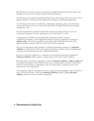 iii. Total amount of interest, discount, commission, exchange brokerage and all other income and
earnings of the year in case of banks and other financial institutions;
iv. Total amount of commission including all other income and earnings of the year in case of travel
agencies, indentors , brokers and other organizations running on commission earning basis;
v. Total income in the form of contributions, subscriptions, donations, grants, aids and all other
income and earnings of the year in case of provident funds, charitable institutions and voluntary
organisations ; and
vi. Total receipt/bills accounted for and all other income and earnings of the year in case of
construction companies and other organisations not covered under i to v above.
e. Appointment of Auditors for any special audit of branches of banks, insurance
corporations/companies or other organisations shall be treated as an appointment relating to a
separate audit , and audit fees payable for such special audits shall be treated as part of the
approved annual or statutory audit fees payable by the clients concerned;
f. In case of organisations under installation/awaiting commissioning, acceptance of minimum
audit fees at a reduced rate of 50% of the approved minimum audit fees, may be considered until
such time as such organisations go into commercial production;
g . In case of dormant companies (i.e. companies not in commercial operation), acceptance of
minimum audit fees shall be subject to mutual consent of the clients and the Auditors;
h. In the context of the above-stated approved rates of minimum audit fees , ‘under-cutting’ shall
not include any reduction of fees which may arise due to natural reduction of Gross Assets, Gross
Turnover or Gross Grants, as appropriate, of the year under audit as compared to those of the
previous year, of any organization;
i. The minimum audit fees calculated at the rates as approved under paragraphs A ,B,C , D and E of
clause 1.00 of part III above, shall mean minimum audit fees payable to each of the Joint
Auditors where more than one Auditor is appointed.
 
 
 
 
 
 
Determinants of Audit fees:
 