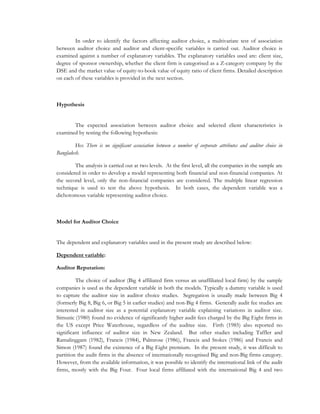 In order to identify the factors affecting auditor choice, a multivariate test of association
between auditor choice and auditor and client-specific variables is carried out. Auditor choice is
examined against a number of explanatory variables. The explanatory variables used are: client size,
degree of sponsor ownership, whether the client firm is categorised as a Z-category company by the
DSE and the market value of equity-to-book value of equity ratio of client firms. Detailed description
on each of these variables is provided in the next section.
Hypothesis
The expected association between auditor choice and selected client characteristics is
examined by testing the following hypothesis:
Ho: There is no significant association between a number of corporate attributes and auditor choice in
Bangladesh.
The analysis is carried out at two levels. At the first level, all the companies in the sample are
considered in order to develop a model representing both financial and non-financial companies. At
the second level, only the non-financial companies are considered. The multiple linear regression
technique is used to test the above hypothesis. In both cases, the dependent variable was a
dichotomous variable representing auditor choice.
Model for Auditor Choice
The dependent and explanatory variables used in the present study are described below:
Dependent variable:
Auditor Reputation:
The choice of auditor (Big 4 affiliated firm versus an unaffiliated local firm) by the sample
companies is used as the dependent variable in both the models. Typically a dummy variable is used
to capture the auditor size in auditor choice studies. Segregation is usually made between Big 4
(formerly Big 8, Big 6, or Big 5 in earlier studies) and non-Big 4 firms. Generally audit fee studies are
interested in auditor size as a potential explanatory variable explaining variations in auditor size.
Simunic (1980) found no evidence of significantly higher audit fees charged by the Big Eight firms in
the US except Price Waterhouse, regardless of the auditee size. Firth (1985) also reported no
significant influence of auditor size in New Zealand. But other studies including Taffler and
Ramalinggam (1982), Francis (1984), Palmrose (1986), Francis and Stokes (1986) and Francis and
Simon (1987) found the existence of a Big Eight premium. In the present study, it was difficult to
partition the audit firms in the absence of internationally recognised Big and non-Big firms category.
However, from the available information, it was possible to identify the international link of the audit
firms, mostly with the Big Four. Four local firms affiliated with the international Big 4 and two
 