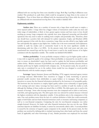 affiliated with two non-big four firms were classified as large. Both Big 4 and Big 6 affiliations were
studied. This produced six audit firms which could be recognised as large firms in the context of
Bangladesh. Four of these firms are affiliated with the international big 4 firms while the other two
are affiliated with two international non-big firms. The variable is labelled AFS.
Explanatory variables:
Auditee size: There are a number of reasons why a large client would want to employ a
more reputed auditor. A large client has a bigger volume of transactions under audit, has more and
wider range of stakeholders, is likely to have greater agency tension and have more to lose should
anything go wrong. Large companies also typically have more dispersed ownership and diversified
operations that may tend to make its auditing more complex and potentially risky. Therefore, client
size should have a positive link with demand for auditor reputation. Copley and Douthett (2002)
provide argument in line with the above contention. Large firms can also afford to pay higher audit
fees and typically they appear to pay higher fees. Auditee size is the most commonly used explanatory
variable in audit fee studies and is consistently found to be the most significant variable in
determining audit fees (Hay et al, 2005). In the present study, both total assets and sales were
transformed into natural logs and the log of total assets is used in the model because of its higher
correlation with the dependent variable. The variable was labelled LOGASSET.
Auditee profitability: A more profitable company is likely to go for higher quality audit as
it may wish to signal the quality of its earnings. Client profitability as measured by net profit to sales
ratio or return on shareholders' equity has been used to explain the link between profitability and
auditor choice. Relative measures of profitability are usually preferred to absolute measures because
absolute profit may be highly correlated with company size. In the present study, the net profit to
sales ratio is considered for use in the auditor choice model but was dropped to avoid possible
multicollinearity with the market category variable.
Leverage: Agency literature (Jensen and Meckling, 1976) suggests increased agency tension
as leverage increases. Debt-holders have incentives to engage in costly monitoring to prevent
potential wealth transfers from debtholders to equity holders or to managers. They also have
incentives to ensure that the financial information produced by the borrower is of acceptable quality.
The borrower also has incentives to employ higher quality auditor (even voluntarily) to signal quality
of its earnings and asset values. Leverage has been used in a number of audit fee studies as well,
although the findings of these studies are mixed (Hay et al 2006). The debt-equity ratio is used as the
measure of leverage. Some other leverage measures were also computed such as debt to total assets,
total debt, and capital gearing ratio. The debt-equity ratio was selected for analysis because it showed
the highest correlation with the dependent variable. A few problems arise in the computation of the
ratio. One such problem stems from the lack of a uniform definition of debt that could consistently
apply to both banks and non-bank financial institutions (such as insurance and leasing companies) as
well as to non-financial companies. Computing the ratio for non-financial companies was rather
straight-forward. However, for banks and other financial institutions that was not the case. While
customer deposits are liabilities for banks, it cannot be conveniently called a debt. A second problem
is caused by the existence of negative equity companies in the sample. In the present study, the first
problem was resolved by defining debt to include borrowing from other banks and from the central
bank (if applicable) and other borrowings (if any). Similar procedure was employed for non-bank
 