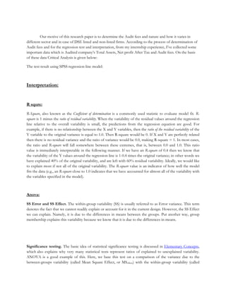 Our motive of this research paper is to determine the Audit fees and nature and how it varies in
different sector and in case of DSE listed and non-listed firms. According to the process of determination of
Audit fees and for the regression test and interpretation, from my internship experience, I’ve collected some
important data which is Audited company’s Total Assets, Net profit After Tax and Audit fees. On the basis
of these data Critical Analysis is given below:
The test result using SPSS regression line model:
Interpretation:
R squre:
R-Square, also known as the Coefficient of determination is a commonly used statistic to evaluate model fit. R-
square is 1 minus the ratio of residual variability. When the variability of the residual values around the regression
line relative to the overall variability is small, the predictions from the regression equation are good. For
example, if there is no relationship between the X and Y variables, then the ratio of the residual variability of the
Y variable to the original variance is equal to 1.0. Then R-square would be 0. If X and Y are perfectly related
then there is no residual variance and the ratio of variance would be 0.0, making R-square = 1. In most cases,
the ratio and R-square will fall somewhere between these extremes, that is, between 0.0 and 1.0. This ratio
value is immediately interpretable in the following manner. If we have an R-square of 0.4 then we know that
the variability of the Y values around the regression line is 1-0.4 times the original variance; in other words we
have explained 40% of the original variability, and are left with 60% residual variability. Ideally, we would like
to explain most if not all of the original variability. The R-square value is an indicator of how well the model
fits the data (e.g., an R-square close to 1.0 indicates that we have accounted for almost all of the variability with
the variables specified in the model).
Anova:
SS Error and SS Effect. The within-group variability (SS) is usually referred to as Error variance. This term
denotes the fact that we cannot readily explain or account for it in the current design. However, the SS Effect
we can explain. Namely, it is due to the differences in means between the groups. Put another way, group
membership explains this variability because we know that it is due to the differences in means.
Significance testing. The basic idea of statistical significance testing is discussed in Elementary Concepts,
which also explains why very many statistical tests represent ratios of explained to unexplained variability.
ANOVA is a good example of this. Here, we base this test on a comparison of the variance due to the
between-groups variability (called Mean Square Effect, or MSeffect) with the within-group variability (called
 