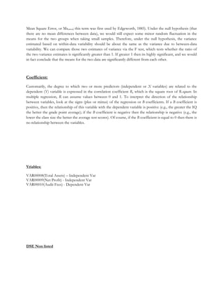 Mean Square Error, or Mserror; this term was first used by Edgeworth, 1885). Under the null hypothesis (that
there are no mean differences between data), we would still expect some minor random fluctuation in the
means for the two groups when taking small samples. Therefore, under the null hypothesis, the variance
estimated based on within-data variability should be about the same as the variance due to between-data
variability. We can compare those two estimates of variance via the F test, which tests whether the ratio of
the two variance estimates is significantly greater than 1. If greater 1 then its highly significant, and we would
in fact conclude that the means for the two data are significantly different from each other.
Coefficient:
Customarily, the degree to which two or more predictors (independent or X variables) are related to the
dependent (Y) variable is expressed in the correlation coefficient R, which is the square root of R-square. In
multiple regression, R can assume values between 0 and 1. To interpret the direction of the relationship
between variables, look at the signs (plus or minus) of the regression or B coefficients. If a B coefficient is
positive, then the relationship of this variable with the dependent variable is positive (e.g., the greater the IQ
the better the grade point average); if the B coefficient is negative then the relationship is negative (e.g., the
lower the class size the better the average test scores). Of course, if the B coefficient is equal to 0 then there is
no relationship between the variables.
Vriables:
VAR00008(Total Assets) – Independent Var
VAR00009(Net Profit) - Independent Var
VAR00010(Audit Fees) - Dependent Var
DSE Non listed
 