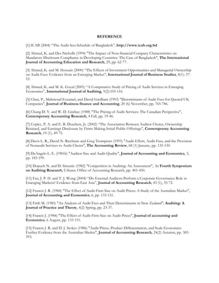 REFERENCE
[1] ICAB (2004) “The Audit fees Schedule of Bangladesh”, http://www.icab.org.bd
[2] Ahmed, K. and Des Nicholls (1994) "The Impact of Non-financial Company Characteristics on
Mandatory Disclosure Compliance in Developing Countries: The Case of Bangladesh", The International
Journal of Accounting Education and Research, 29, pp. 62-77.
[3] Ahmed, K. and M. Hossain (2000) “The Effects of Investment Opportunities and Managerial Ownership
on Audit Fees: Evidence from an Emerging Market”, International Journal of Business Studies, 8(1): 37-
53.
[4] Ahmed, K. and M. K. Goyal (2005) “A Comparative Study of Pricing of Audit Services in Emerging
Economies”, International Journal of Auditing, 9(2):103-116.
[5] Chan, P., Mahmoud Ezzamel, and David Gwilliam (1993) "Determinants of Audit Fees for Quoted UK
Companies", Journal of Business finance and Accounting, 20 (6) November, pp. 765-786.
[6] Chung D. Y. and W. D. Lindsay (1988) "The Pricing of Audit Services: The Canadian Perspective",
Contemporary Accounting Research, 4 Fall, pp. 19-46.
[7] Copley, P. A. and E. B. Douthett, Jr. (2002) “The Association Between Auditor Choice, Ownership
Retained, and Earnings Disclosure by Firms Making Initial Public Offerings”, Contemporary Accounting
Research, 19 (1), 49-75.
[8] Davis L. R., David N. Ricchiute and Greg Trompeter (1993) "Audit Effort, Audit Fees, and the Provision
of Nonaudit Services to Audit Clients", The Accounting Review, 68 (1) January, pp. 135-150.
[9] DeAngelo L. E. (1981b) "Auditor Size and Audit Quality", Journal of Accounting and Economics, 3,
pp. 183-199.
[10] Dopuch N. and D. Simunic (1982) "Competition in Auditing: An Assessment", In Fourth Symposium
on Auditing Research, Urbana: Office of Accounting Research, pp. 401-450.
[11] Fan, J. P. H. and T. J. Wong (2004) “Do External Auditors Perform a Corporate Governance Role in
Emerging Markets? Evidence from East Asia”, Journal of Accounting Research, 43 (1), 35-72.
[12] Francis J. R. (1984) "The Effect of Audit Firm Size on Audit Prices: A Study of the Australian Market",
Journal of Accounting and Economics, 6, pp. 133-151.
[13] Firth M. (1985) "An Analysis of Audit Fees and Their Determinants in New Zealand", Auditing: A
Journal of Practice and Theory, 4(2) Spring, pp. 23-37.
[14] Francis J. (1984) "The Effect of Audit Firm Size on Audit Prices", Journal of accounting and
Economics, 6 August, pp. 133-151.
[15] Francis J. R. and D. J. Stokes (1986) "Audit Prices, Product Differentiation, and Scale Economies:
Further Evidence from the Australian Market", Journal of Accounting Research, 24(2) Autumn, pp. 383-
393.
 