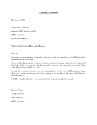 Letter of Transmittal
December 8, 2010
Suman Paul Chowdhury
Lecturer, BRAC Business School
BRAC University
66, Mohakhali,Dhaka-1212
Subject: Submission of Internship Report.
Dear Sir,
It gives me immense pleasure in preparing this report, which was assigned to me in fulfillment of my
internship course requirement.
This report has been valuable to me as it helps me to unite the practical experience to my theoretical
knowledge and a new experience has been added in my career for supporting me strongly during
while doing my internship at CA Firm.
I would like to mention here that I am extremely grateful to you for your valuable guidance, tireless
effort and constant attention as and when required in accomplishing the report and during my
internship period.
I shall be very pleased to answer any query you think necessary as and when needed.
Sincerely Yours
Atiq Been Rahim
ID # 06304021
BRAC University.
 
