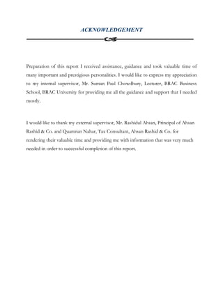 ACKNOWLEDGEMENT
Preparation of this report I received assistance, guidance and took valuable time of
many important and prestigious personalities. I would like to express my appreciation
to my internal supervisor, Mr. Suman Paul Chowdhury, Lecturer, BRAC Business
School, BRAC University for providing me all the guidance and support that I needed
mostly.
I would like to thank my external supervisor, Mr. Rashidul Ahsan, Principal of Ahsan
Rashid & Co. and Quamrun Nahar, Tax Consultant, Ahsan Rashid & Co. for
rendering their valuable time and providing me with information that was very much
needed in order to successful completion of this report.
 
 
 
 
 
 
