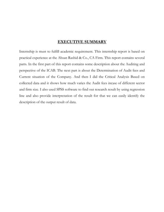 EXECUTIVE SUMMARY
Internship is must to fulfill academic requirement. This internship report is based on
practical experience at the Ahsan Rashid & Co., CA Firm. This report contains several
parts. In the first part of this report contains some description about the Auditing and
perspective of the ICAB. The next part is about the Determination of Audit fees and
Current situation of the Company. And then I did the Critical Analysis Based on
collected data and it shows how much varies the Audit fees incase of different sector
and firm size. I also used SPSS software to find out research result by using regression
line and also provide interpretation of the result for that we can easily identify the
description of the output result of data.
 
 
 
 
 
 