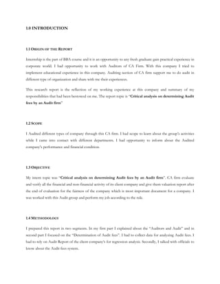 1.0 INTRODUCTION
1.1 ORIGIN OF THE REPORT
Internship is the part of BBA course and it is an opportunity to any fresh graduate gain practical experience in
corporate world. I had opportunity to work with Auditors of CA Firm. With this company I tried to
implement educational experience in this company. Auditing section of CA firm support me to do audit in
different type of organization and share with me their experiences.
This research report is the reflection of my working experience at this company and summary of my
responsibilities that had been bestowed on me. The report topic is “Critical analysis on determining Audit
fees by an Audit firm”
1.2 SCOPE
I Audited different types of company through this CA firm. I had scope to learn about the group’s activities
while I came into contact with different departments. I had opportunity to inform about the Audited
company’s performance and financial condition.
1.3 OBJECTIVE
My intern topic was “Critical analysis on determining Audit fees by an Audit firm”. CA firm evaluate
and verify all the financial and non-financial activity of its client company and give them valuation report after
the end of evaluation for the fairness of the company which is most important document for a company. I
was worked with this Audit group and perform my job according to the rule.
1.4 METHODOLOGY
I prepared this report in two segments. In my first part I explained about the “Auditors and Audit” and in
second part I focused on the “Determination of Audit fees”. I had to collect data for analyzing Audit fees. I
had to rely on Audit Report of the client company’s for regression analysis. Secondly, I talked with officials to
know about the Audit fees system.
 