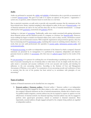 Audit:
Audits are performed to ascertain the validity and reliability of information; also to provide an assessment of
a system's internal control. The goal of an audit is to express an opinion on the person / organization /
system (etc.) in question, under evaluation based on work done on a test basis.
Due to practical constraints, an audit seeks to provide only reasonable assurance that the statements are free
from material error. Hence, statistical sampling is often adopted in audits. In the case of financial audits, a set
of financial statements are said to be true and fair when they are free of material misstatements - a concept
influenced by both quantitative (numerical) and qualitative factors.
Auditing is a vital part of accounting. Traditionally, audits were mainly associated with gaining information
about financial systems and the financial records of a company or a business (see financial audit). However,
recent auditing has begun to include non-financial subject areas, such as safety, security, information systems
performance, and environmental concerns. With nonprofit organizations and government agencies, there has
been an increasing need for performance audits, examining their success in satisfying mission objectives. As a
result, there are now audit professionals who specialize in security audits, information systems audits, and
environmental audits.
In financial accounting, an audit is an independent assessment of the fairness by which a company's financial
statements are presented by its management. It is performed by competent, independent and objective
person(s) known as auditors or accountants, who then issue an auditor's report based on the results of the
audit.
In cost accounting, it is a process for verifying the cost of manufacturing or producing of any article, on the
basis of accounts measuring the use of material, labor or other items of cost. In simple words the term, cost
audit, means a systematic and accurate verification of the cost accounts and records, and checking for
adherence to the cost accounting objectives. According to the Institute of Cost and Management
Accountants of Pakistan, a cost audit is "an examination of cost accounting records and verification of facts
to ascertain that the cost of the product has been arrived at, in accordance with principles of cost
accounting."
Types of auditors
Auditors of financial statements can be classified into two categories:
1. External auditor / Statutory auditor : External auditor / Statutory auditor is an independent
Public accounting firm engaged by the client subject to the audit, to express an opinion on whether
the company's financial statements are free of material misstatements, whether due to fraud or error.
For publicly-traded companies, external auditors may also be required to express an opinion over the
effectiveness of internal controls over financial reporting. External auditors may also be engaged to
perform other agreed-upon procedures, related or unrelated to financial statements. Most
importantly, external auditors, though engaged and paid by the company being audited, are regarded
as independent auditors.
 
