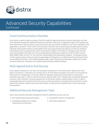 12 © 2016 Distrix Networks Ltd. All Right Reserved
Advanced Security Capabilities
Continued
Since Distrix is able to select any layer of the OSI model for data transmission, sensitive data does not have
to be delivered through the traditional Physical connections, Data links or Application layers that hackers and
other adversaries may be watching. Data can be sent over any channel, whether or not it was intended for that
application or protocol. These covert communication channels can be dynamically changed based on policy,
if desired. Data packets that are encapsulated at the source (per the process above) can then be randomly
transmitted across a variety of links, ports and protocols. Modbus TCP traffic, for example, does not have
to be transmitted via Port 502, but can be encapsulated and delivered randomly via UDP streams via port
5060, SNMP traffic via Port 161, etc, and then reassembled at the destination endpoint. The packets remain
in their original protocol, they are simply encapsulated and disguised as a different protocol and transmitted
across different channels. This stealth capability adds a layer of security so that data is safely and covertly
communicated even if systems are compromised and being sniffed by hackers.
Distrix allows customers to use their own encryption at any point in the transmission, adding even more
layers of protection. Customers can combine any or all of the above encryption and covert communications
techniques for multiple layers of security. With this approach, adversaries would need to successfully
penetrate every layer in order to retrieve sensitive customer data. Even if hackers had successfully breached
a portion of the customer’s existing network prior to the Distrix solution implementation, Distrix is able to
encapsulate data at the packet level at the source as well as provide an encrypted end to end Distrix Tunnel
within that customer network and across the internet, so data remains protected even in the most hostile
environments.
Distrix also provides extensible management tools for additional security, such as:
Rich authentication and authorization
Handshake validation for network
infrastructure connections
	
Covert Communication Channels
Multi-layered End to End Security
Additional Security Management Tools
Grouping for network management
User Class assignment
 