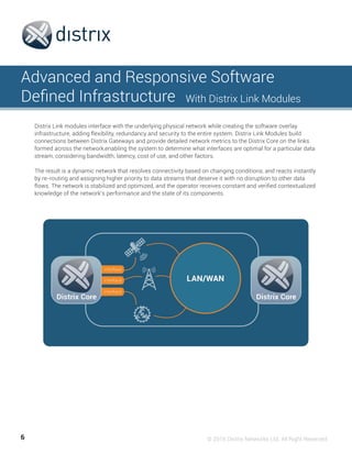 6 © 2016 Distrix Networks Ltd. All Right Reserved
Advanced and Responsive Software
Defined Infrastructure With Distrix Link Modules
Distrix Link modules interface with the underlying physical network while creating the software overlay
infrastructure, adding flexibility, redundancy and security to the entire system. Distrix Link Modules build
connections between Distrix Gateways and provide detailed network metrics to the Distrix Core on the links
formed across the network,enabling the system to determine what interfaces are optimal for a particular data
stream, considering bandwidth, latency, cost of use, and other factors.
The result is a dynamic network that resolves connectivity based on changing conditions, and reacts instantly
by re-routing and assigning higher priority to data streams that deserve it with no disruption to other data
flows. The network is stabilized and optimized, and the operator receives constant and verified contextualized
knowledge of the network’s performance and the state of its components.
 