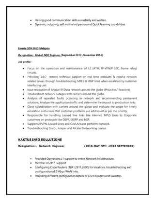  Having good communication skills as verbally and written.
 Dynamic, outgoing, self motivated person and Quick learning capabilities
Emerio SDN BHD Malaysia
Designation:- Global NOC Engineer (September 2012-November 2014)
Job profile:-
 Focus on the operation and maintenance of L2 (ATM, IP-VPN,IP SEC, Frame relay)
circuits.
 Providing 24/7 remote technical support on real time products & resolve network
related issues through troubleshooting MPLS & BGP links when escalated by customer
interfacing unit.
 Issue resolution of Arcstar IP/Data network around the globe (Proactive/ Reactive)
 Troubleshoot network outages with carriers around the globe.
 Analysis of repeated faults occurring in network and recommending permanent
solutions. Analyze the application traffic and determine the impact to production links.
 Close coordination with carriers around the globe and evaluate the scope for timely
escalation and ensure that customer problems are addressed as per the priority.
 Responsible for handling Leased line links like Internet, MPLS Links to Corporate
customers on protocols like OSPF, EIGRP and BGP.
 Supports IPVPN, Leased Lines and GeVLAN and performs network.
 Troubleshooting Cisco , Juniper and Alcatel Networking device.
KAKTUS INFO SOLLUTIONS
Designation:- Network Engineer (2010-MAY 5TH -2012 SEPTEMBER)
 Provided Operations L1 support to entire Network Infrastructure.
 Member of 24*7 support
 Configuring Cisco Routers (1841,2811,2600) for locations, troubleshooting and
configuration of 2 Mbps WAN links.
 Providing different configuration details of Cisco Routers and Switches.
 