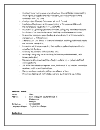  Configuring and maintenance networking (LAN, WAN & VLAN’s) copper cabling
installing including patch and crossover cables, as well as crimp down RJ 45
connectors with Cat5 cable
 Configuration of Outlook Express and Microsoft Outlook.
 Installation, Maintenance and troubleshooting of Computers and Network.
 Maintenance and troubleshoot of LAN & WAN.
 Installation of Operating Systems Windows XP, configuring Internet connections,
installation of necessary software and providing total Network environment.
 Responsible for regular system backup & network security and instrumental in
management of IT Department
 Attending user calls related to software installation, resolving problems related to
OS, hardware and network.
 Interaction with the user regarding their problems and solving the problem by
using Remote Desktop.
 Resolving the problems within specified time.
 Installing, Configuring and maintaining the Printers (Network Printers, Laser
Printers, & DeskJet).
 Maintaining & Configuring of Cisco Routers and analysis of Network traffic of
existing patterns.
 Job duties included resolving WAN issues, installation of Routers and Modems at
new branch offices and Zonal offices.
 Having good communication skills as verbally and written.
 Dynamic, outgoing, self motivated person and Quick learning capabilities
Personal Details:
Name : Ram
Address : brick fields,palm court,D-block(8-4)
Kaulalumpur
Malaysia
Contact no : 60183863696
Languages Known: English, Hindi,Telugu
Declaration:
 