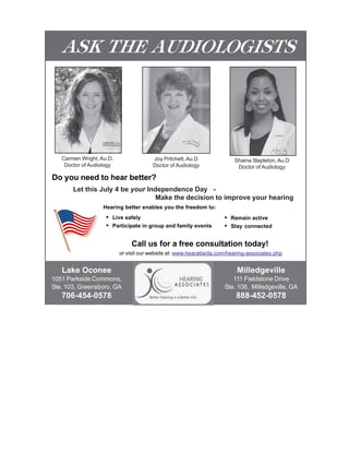ASK THE AUDIOLOGISTS




   Carmen Wright, Au.D.                Joy Pritchett, Au.D                Shaina Stapleton, Au.D
    Doctor of Audiology                Doctor of Audiology                 Doctor of Audiology

Do you need to hear better?
       Let this July 4 be your Independence Day -
                                 Make the decision to improve your hearing
                   Hearing better enables you the freedom to:
                    •   Live safely                                  •   Remain active
                    •   Participate in group and family events       •   Stay connected


                               Call us for a free consultation today!
                          or visit our website at: www.hearatlanta.com/hearing-associates.php


   Lake Oconee                                                             Milledgeville
1051 Parkside Commons,                                                  111 Fieldstone Drive
Ste. 103, Greensboro, GA                                             Ste. 106, Milledgeville, GA
   706-454-0578                                                           888-452-0578
 