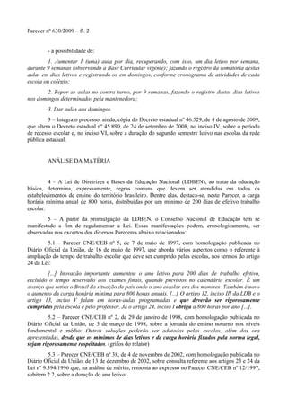 Parecer nº 630/2009 – fl. 2
- a possibilidade de:
1. Aumentar 1 (uma) aula por dia, recuperando, com isso, um dia letivo por semana,
durante 9 semanas (observando a Base Curricular vigente); fazendo o registro da somatória destas
aulas em dias letivos e registrando-os em domingos, conforme cronograma de atividades de cada
escola ou colégio;
2. Repor as aulas no contra turno, por 9 semanas, fazendo o registro destes dias letivos
nos domingos determinados pela mantenedora;
3. Dar aulas aos domingos.
3 – Integra o processo, ainda, cópia do Decreto estadual nº 46.529, de 4 de agosto de 2009,
que altera o Decreto estadual nº 45.890, de 24 de setembro de 2008, no inciso IV, sobre o período
de recesso escolar e, no inciso VI, sobre a duração do segundo semestre letivo nas escolas da rede
pública estadual.
ANÁLISE DA MATÉRIA
4 – A Lei de Diretrizes e Bases da Educação Nacional (LDBEN), ao tratar da educação
básica, determina, expressamente, regras comuns que devem ser atendidas em todos os
estabelecimentos de ensino do território brasileiro. Dentre elas, destaca-se, neste Parecer, a carga
horária mínima anual de 800 horas, distribuídas por um mínimo de 200 dias de efetivo trabalho
escolar.
5 – A partir da promulgação da LDBEN, o Conselho Nacional de Educação tem se
manifestado a fim de regulamentar a Lei. Essas manifestações podem, cronologicamente, ser
observadas nos excertos dos diversos Pareceres abaixo relacionados:
5.1 – Parecer CNE/CEB nº 5, de 7 de maio de 1997, com homologação publicada no
Diário Oficial da União, de 16 de maio de 1997, que aborda vários aspectos como o referente à
ampliação do tempo de trabalho escolar que deve ser cumprido pelas escolas, nos termos do artigo
24 da Lei:
[...] Inovação importante aumentou o ano letivo para 200 dias de trabalho efetivo,
excluído o tempo reservado aos exames finais, quando previstos no calendário escolar. É um
avanço que retira o Brasil da situação de país onde o ano escolar era dos menores. Também é novo
o aumento da carga horária mínima para 800 horas anuais. [...] O artigo 12, inciso III da LDB e o
artigo 13, inciso V falam em horas-aulas programadas e que deverão ser rigorosamente
cumpridas pela escola e pelo professor. Já o artigo 24, inciso I obriga a 800 horas por ano [...].
5.2 – Parecer CNE/CEB nº 2, de 29 de janeiro de 1998, com homologação publicada no
Diário Oficial da União, de 3 de março de 1998, sobre a jornada do ensino noturno nos níveis
fundamental e médio: Outras soluções poderão ser adotadas pelas escolas, além das ora
apresentadas, desde que os mínimos de dias letivos e de carga horária fixados pela norma legal,
sejam rigorosamente respeitados. (grifos do relator)
5.3 – Parecer CNE/CEB nº 38, de 4 de novembro de 2002, com homologação publicada no
Diário Oficial da União, de 13 de dezembro de 2002, sobre consulta referente aos artigos 23 e 24 da
Lei nº 9.394/1996 que, na análise de mérito, remonta ao expresso no Parecer CNE/CEB nº 12/1997,
subitem 2.2, sobre a duração do ano letivo:
 