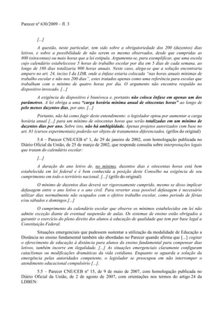 Parecer nº 630/2009 – fl. 3
[...]
A questão, neste particular, tem sido sobre a obrigatoriedade dos 200 (duzentos) dias
letivos, e sobre a possibilidade de não serem os mesmo observados, desde que cumpridas as
800 (oitocentas) ou mais horas que a lei estipula. Argumenta-se, para exemplificar, que uma escola
cujo calendário estabelecesse 5 horas de trabalho escolar por dia em 5 dias de cada semana, ao
longo de 180 dias totalizaria 900 horas anuais. Neste caso, alega-se que a solução encontraria
amparo no art. 24, inciso I da LDB, onde a ênfase estaria colocada “nas horas anuais mínimas de
trabalho escolar e não nos 200 dias”, estes tratados apenas como uma referência para escolas que
trabalham com o mínimo de quatro horas por dia. O argumento não encontra respaldo no
dispositivo invocado. [...]
A exigência do dispositivo é biunívoca e, portanto não coloca ênfase em apenas um dos
parâmetros. A lei obriga a uma “carga horária mínima anual de oitocentas horas” ao longo de
pelo menos duzentos dias, por ano. [...]
Portanto, não há como fugir deste entendimento: o legislador optou por aumentar a carga
horária anual [...] para um mínimo de oitocentas horas que serão totalizadas em um mínimo de
duzentos dias por ano. Sobre isto, não há ambigüidade. Apenas projetos autorizados com base no
art. 81 (cursos experimentais) poderão ser objeto de tratamentos diferenciados. (grifos do original)
5.4 – Parecer CNE/CEB nº 1, de 29 de janeiro de 2002, com homologação publicada no
Diário Oficial da União, de 25 de março de 2002, que responde consulta sobre interpretações legais
que tratam do calendário escolar:
[...]
A duração do ano letivo de, no mínimo, duzentos dias e oitocentas horas está bem
estabelecida em lei federal e é bem conhecida a posição deste Conselho na exigência de seu
cumprimento em todo o território nacional. [...] (grifo do original)
O mínimo de duzentos dias deverá ser rigorosamente cumprido, mesmo se disso implicar
defasagem entre o ano letivo e o ano civil. Para reverter essa possível defasagem é necessário
utilizar dias normalmente não ocupados com o efetivo trabalho escolar, como período de férias
e/ou sábados e domingos.[...]
O cumprimento do calendário escolar que observe os mínimos estabelecidos em lei não
admite exceção diante de eventual suspensão de aulas. Os sistemas de ensino estão obrigados a
garantir o exercício do pleno direito dos alunos à educação de qualidade que tem por base legal a
Constituição Federal.
Situações emergenciais que pudessem sustentar a utilização da modalidade de Educação a
Distância no ensino fundamental também são abordadas no Parecer quando afirma que [...] cogitar
o oferecimento de educação à distância para alunos do ensino fundamental para compensar dias
letivos, também incorre em ilegalidade. [...] As situações emergenciais claramente configuram
cataclismas ou modificações dramáticas da vida cotidiana. Enquanto se aguarda a solução da
emergência pelas autoridades competente, o legislador se preocupou em não interromper o
atendimento educacional compulsório [...].
5.5 – Parecer CNE/CEB nº 15, de 9 de maio de 2007, com homologação publicada no
Diário Oficial da União, de 2 de agosto de 2007, com orientações nos termos do artigo 24 da
LDBEN:
 